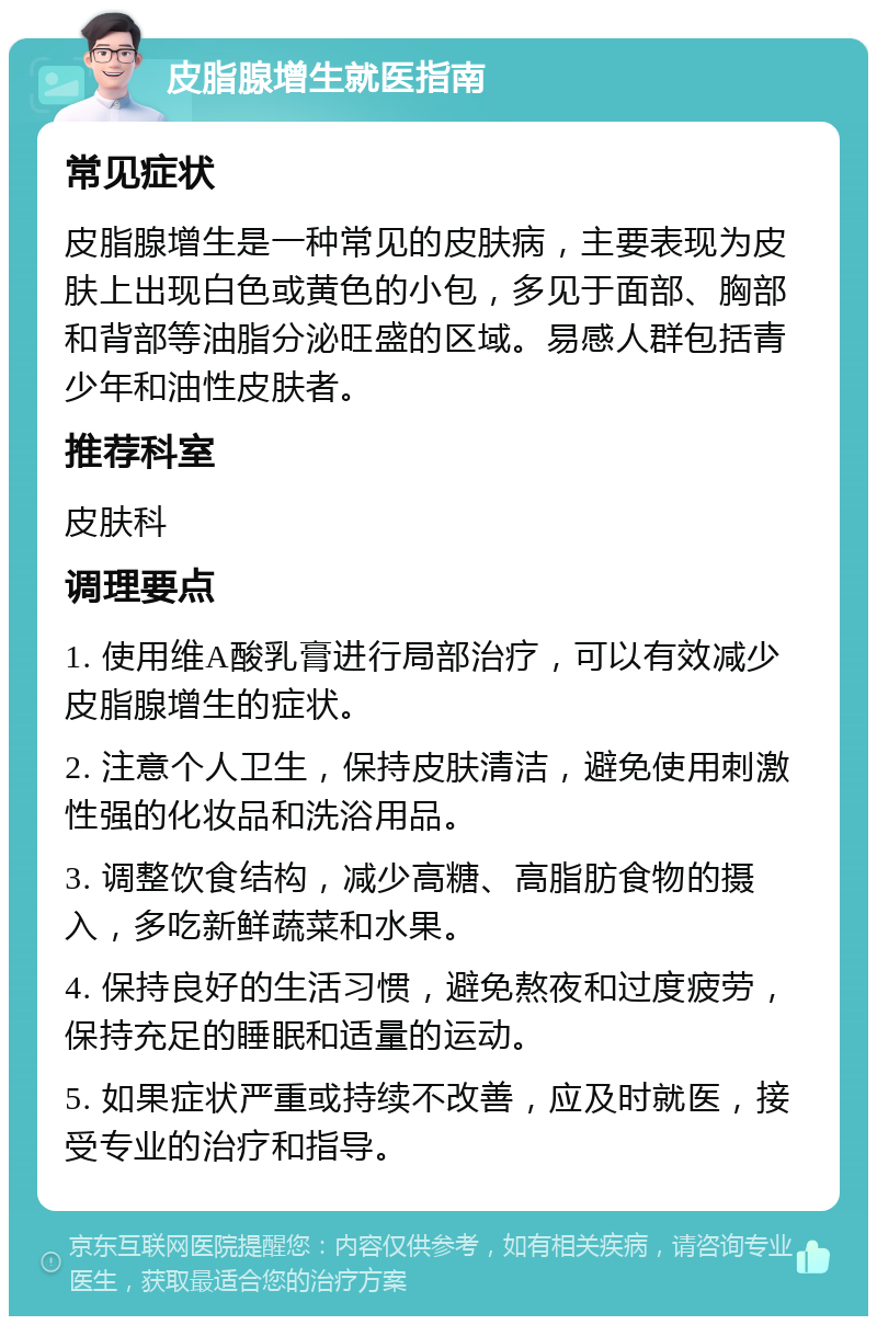 皮脂腺增生就医指南 常见症状 皮脂腺增生是一种常见的皮肤病，主要表现为皮肤上出现白色或黄色的小包，多见于面部、胸部和背部等油脂分泌旺盛的区域。易感人群包括青少年和油性皮肤者。 推荐科室 皮肤科 调理要点 1. 使用维A酸乳膏进行局部治疗，可以有效减少皮脂腺增生的症状。 2. 注意个人卫生，保持皮肤清洁，避免使用刺激性强的化妆品和洗浴用品。 3. 调整饮食结构，减少高糖、高脂肪食物的摄入，多吃新鲜蔬菜和水果。 4. 保持良好的生活习惯，避免熬夜和过度疲劳，保持充足的睡眠和适量的运动。 5. 如果症状严重或持续不改善，应及时就医，接受专业的治疗和指导。