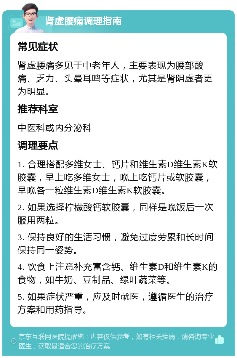 肾虚腰痛调理指南 常见症状 肾虚腰痛多见于中老年人，主要表现为腰部酸痛、乏力、头晕耳鸣等症状，尤其是肾阴虚者更为明显。 推荐科室 中医科或内分泌科 调理要点 1. 合理搭配多维女士、钙片和维生素D维生素K软胶囊，早上吃多维女士，晚上吃钙片或软胶囊，早晚各一粒维生素D维生素K软胶囊。 2. 如果选择柠檬酸钙软胶囊，同样是晚饭后一次服用两粒。 3. 保持良好的生活习惯，避免过度劳累和长时间保持同一姿势。 4. 饮食上注意补充富含钙、维生素D和维生素K的食物，如牛奶、豆制品、绿叶蔬菜等。 5. 如果症状严重，应及时就医，遵循医生的治疗方案和用药指导。