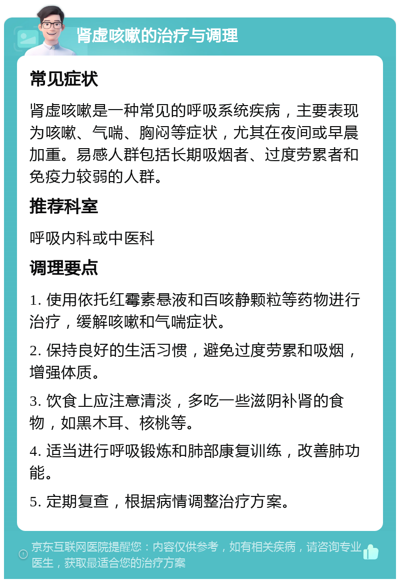 肾虚咳嗽的治疗与调理 常见症状 肾虚咳嗽是一种常见的呼吸系统疾病，主要表现为咳嗽、气喘、胸闷等症状，尤其在夜间或早晨加重。易感人群包括长期吸烟者、过度劳累者和免疫力较弱的人群。 推荐科室 呼吸内科或中医科 调理要点 1. 使用依托红霉素悬液和百咳静颗粒等药物进行治疗，缓解咳嗽和气喘症状。 2. 保持良好的生活习惯，避免过度劳累和吸烟，增强体质。 3. 饮食上应注意清淡，多吃一些滋阴补肾的食物，如黑木耳、核桃等。 4. 适当进行呼吸锻炼和肺部康复训练，改善肺功能。 5. 定期复查，根据病情调整治疗方案。