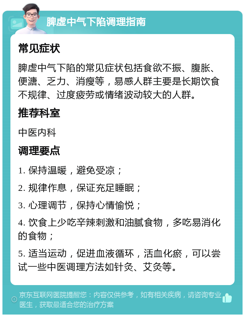 脾虚中气下陷调理指南 常见症状 脾虚中气下陷的常见症状包括食欲不振、腹胀、便溏、乏力、消瘦等，易感人群主要是长期饮食不规律、过度疲劳或情绪波动较大的人群。 推荐科室 中医内科 调理要点 1. 保持温暖，避免受凉； 2. 规律作息，保证充足睡眠； 3. 心理调节，保持心情愉悦； 4. 饮食上少吃辛辣刺激和油腻食物，多吃易消化的食物； 5. 适当运动，促进血液循环，活血化瘀，可以尝试一些中医调理方法如针灸、艾灸等。