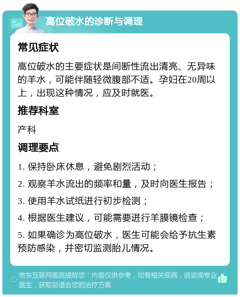 高位破水的诊断与调理 常见症状 高位破水的主要症状是间断性流出清亮、无异味的羊水，可能伴随轻微腹部不适。孕妇在20周以上，出现这种情况，应及时就医。 推荐科室 产科 调理要点 1. 保持卧床休息，避免剧烈活动； 2. 观察羊水流出的频率和量，及时向医生报告； 3. 使用羊水试纸进行初步检测； 4. 根据医生建议，可能需要进行羊膜镜检查； 5. 如果确诊为高位破水，医生可能会给予抗生素预防感染，并密切监测胎儿情况。