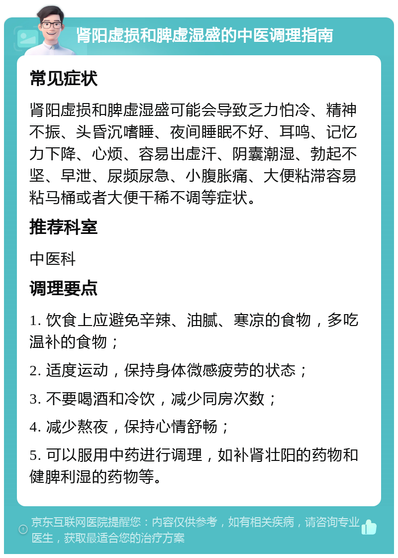 肾阳虚损和脾虚湿盛的中医调理指南 常见症状 肾阳虚损和脾虚湿盛可能会导致乏力怕冷、精神不振、头昏沉嗜睡、夜间睡眠不好、耳鸣、记忆力下降、心烦、容易出虚汗、阴囊潮湿、勃起不坚、早泄、尿频尿急、小腹胀痛、大便粘滞容易粘马桶或者大便干稀不调等症状。 推荐科室 中医科 调理要点 1. 饮食上应避免辛辣、油腻、寒凉的食物，多吃温补的食物； 2. 适度运动，保持身体微感疲劳的状态； 3. 不要喝酒和冷饮，减少同房次数； 4. 减少熬夜，保持心情舒畅； 5. 可以服用中药进行调理，如补肾壮阳的药物和健脾利湿的药物等。