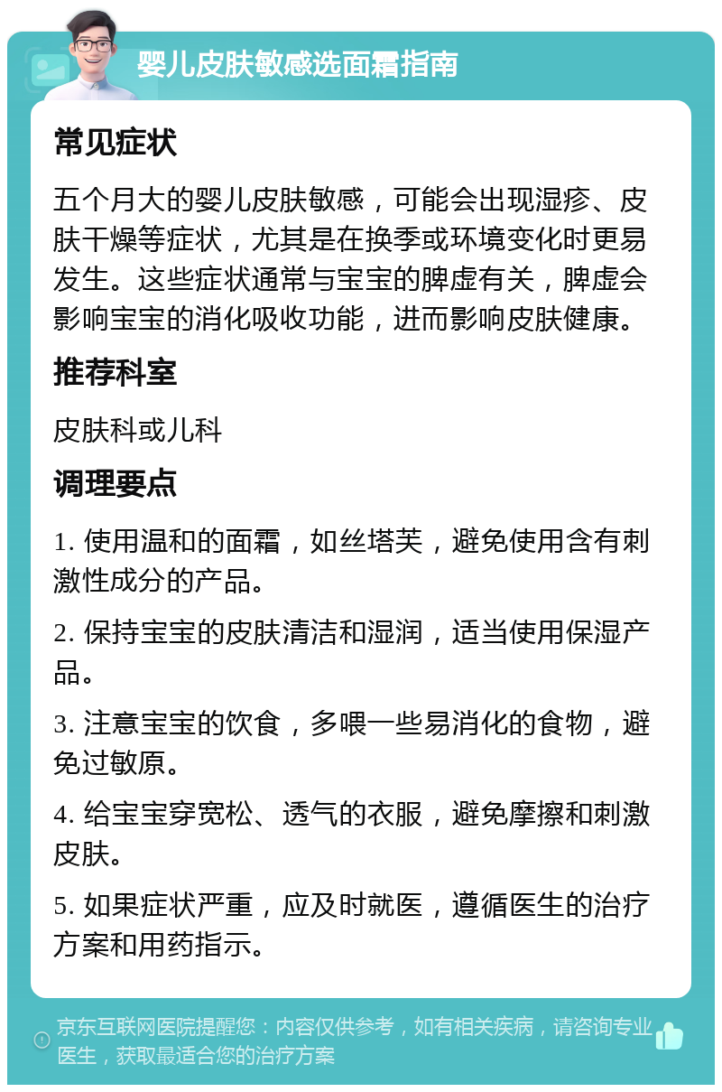 婴儿皮肤敏感选面霜指南 常见症状 五个月大的婴儿皮肤敏感，可能会出现湿疹、皮肤干燥等症状，尤其是在换季或环境变化时更易发生。这些症状通常与宝宝的脾虚有关，脾虚会影响宝宝的消化吸收功能，进而影响皮肤健康。 推荐科室 皮肤科或儿科 调理要点 1. 使用温和的面霜，如丝塔芙，避免使用含有刺激性成分的产品。 2. 保持宝宝的皮肤清洁和湿润，适当使用保湿产品。 3. 注意宝宝的饮食，多喂一些易消化的食物，避免过敏原。 4. 给宝宝穿宽松、透气的衣服，避免摩擦和刺激皮肤。 5. 如果症状严重，应及时就医，遵循医生的治疗方案和用药指示。