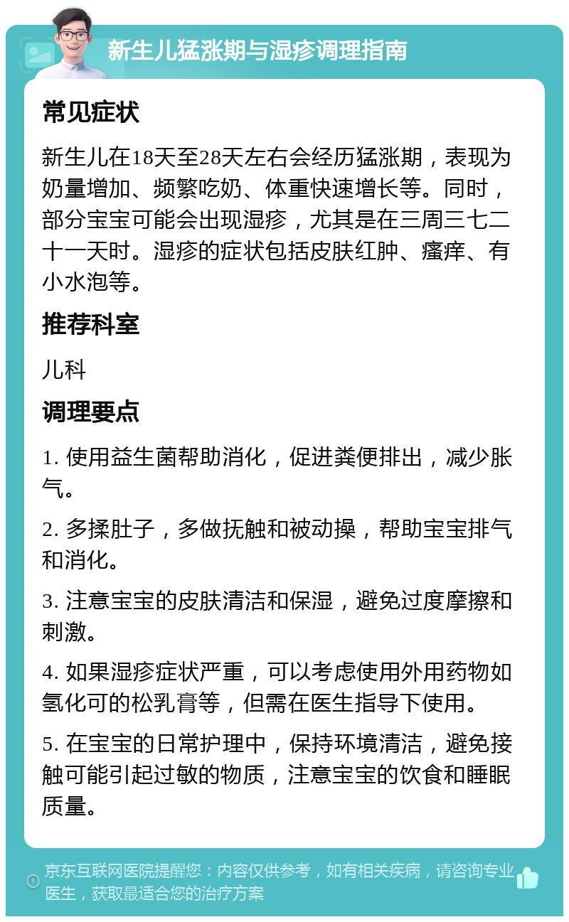 新生儿猛涨期与湿疹调理指南 常见症状 新生儿在18天至28天左右会经历猛涨期，表现为奶量增加、频繁吃奶、体重快速增长等。同时，部分宝宝可能会出现湿疹，尤其是在三周三七二十一天时。湿疹的症状包括皮肤红肿、瘙痒、有小水泡等。 推荐科室 儿科 调理要点 1. 使用益生菌帮助消化，促进粪便排出，减少胀气。 2. 多揉肚子，多做抚触和被动操，帮助宝宝排气和消化。 3. 注意宝宝的皮肤清洁和保湿，避免过度摩擦和刺激。 4. 如果湿疹症状严重，可以考虑使用外用药物如氢化可的松乳膏等，但需在医生指导下使用。 5. 在宝宝的日常护理中，保持环境清洁，避免接触可能引起过敏的物质，注意宝宝的饮食和睡眠质量。