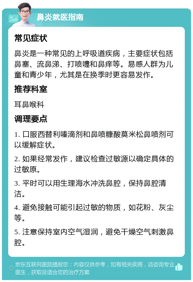 鼻炎就医指南 常见症状 鼻炎是一种常见的上呼吸道疾病，主要症状包括鼻塞、流鼻涕、打喷嚏和鼻痒等。易感人群为儿童和青少年，尤其是在换季时更容易发作。 推荐科室 耳鼻喉科 调理要点 1. 口服西替利嗪滴剂和鼻喷糠酸莫米松鼻喷剂可以缓解症状。 2. 如果经常发作，建议检查过敏源以确定具体的过敏原。 3. 平时可以用生理海水冲洗鼻腔，保持鼻腔清洁。 4. 避免接触可能引起过敏的物质，如花粉、灰尘等。 5. 注意保持室内空气湿润，避免干燥空气刺激鼻腔。