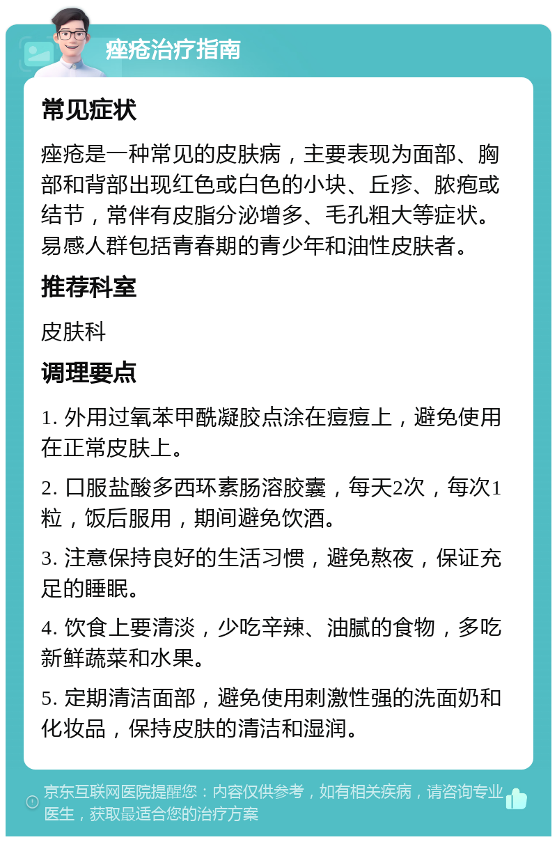 痤疮治疗指南 常见症状 痤疮是一种常见的皮肤病，主要表现为面部、胸部和背部出现红色或白色的小块、丘疹、脓疱或结节，常伴有皮脂分泌增多、毛孔粗大等症状。易感人群包括青春期的青少年和油性皮肤者。 推荐科室 皮肤科 调理要点 1. 外用过氧苯甲酰凝胶点涂在痘痘上，避免使用在正常皮肤上。 2. 口服盐酸多西环素肠溶胶囊，每天2次，每次1粒，饭后服用，期间避免饮酒。 3. 注意保持良好的生活习惯，避免熬夜，保证充足的睡眠。 4. 饮食上要清淡，少吃辛辣、油腻的食物，多吃新鲜蔬菜和水果。 5. 定期清洁面部，避免使用刺激性强的洗面奶和化妆品，保持皮肤的清洁和湿润。