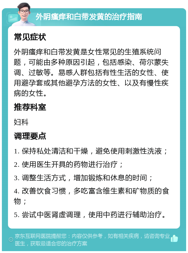 外阴瘙痒和白带发黄的治疗指南 常见症状 外阴瘙痒和白带发黄是女性常见的生殖系统问题，可能由多种原因引起，包括感染、荷尔蒙失调、过敏等。易感人群包括有性生活的女性、使用避孕套或其他避孕方法的女性、以及有慢性疾病的女性。 推荐科室 妇科 调理要点 1. 保持私处清洁和干燥，避免使用刺激性洗液； 2. 使用医生开具的药物进行治疗； 3. 调整生活方式，增加锻炼和休息的时间； 4. 改善饮食习惯，多吃富含维生素和矿物质的食物； 5. 尝试中医肾虚调理，使用中药进行辅助治疗。