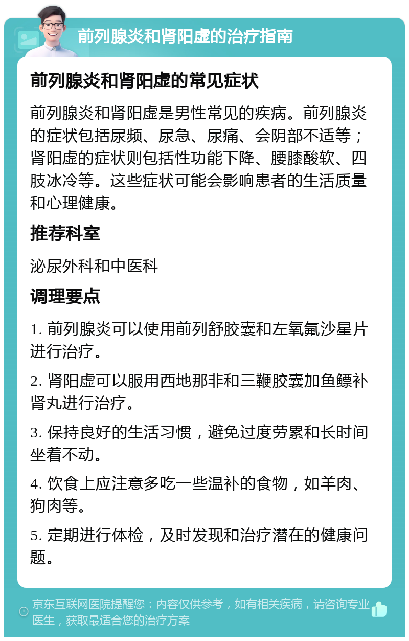 前列腺炎和肾阳虚的治疗指南 前列腺炎和肾阳虚的常见症状 前列腺炎和肾阳虚是男性常见的疾病。前列腺炎的症状包括尿频、尿急、尿痛、会阴部不适等；肾阳虚的症状则包括性功能下降、腰膝酸软、四肢冰冷等。这些症状可能会影响患者的生活质量和心理健康。 推荐科室 泌尿外科和中医科 调理要点 1. 前列腺炎可以使用前列舒胶囊和左氧氟沙星片进行治疗。 2. 肾阳虚可以服用西地那非和三鞭胶囊加鱼鳔补肾丸进行治疗。 3. 保持良好的生活习惯，避免过度劳累和长时间坐着不动。 4. 饮食上应注意多吃一些温补的食物，如羊肉、狗肉等。 5. 定期进行体检，及时发现和治疗潜在的健康问题。