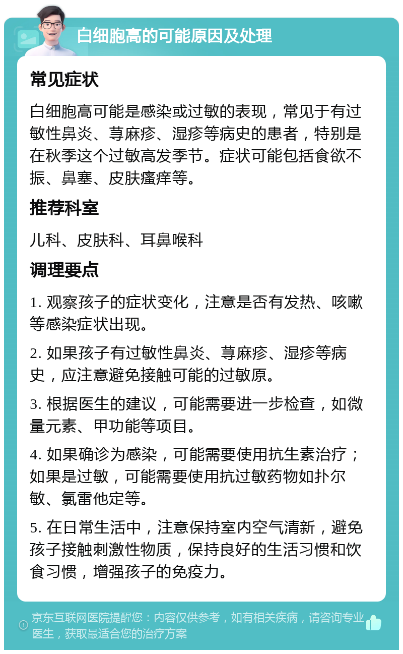 白细胞高的可能原因及处理 常见症状 白细胞高可能是感染或过敏的表现，常见于有过敏性鼻炎、荨麻疹、湿疹等病史的患者，特别是在秋季这个过敏高发季节。症状可能包括食欲不振、鼻塞、皮肤瘙痒等。 推荐科室 儿科、皮肤科、耳鼻喉科 调理要点 1. 观察孩子的症状变化，注意是否有发热、咳嗽等感染症状出现。 2. 如果孩子有过敏性鼻炎、荨麻疹、湿疹等病史，应注意避免接触可能的过敏原。 3. 根据医生的建议，可能需要进一步检查，如微量元素、甲功能等项目。 4. 如果确诊为感染，可能需要使用抗生素治疗；如果是过敏，可能需要使用抗过敏药物如扑尔敏、氯雷他定等。 5. 在日常生活中，注意保持室内空气清新，避免孩子接触刺激性物质，保持良好的生活习惯和饮食习惯，增强孩子的免疫力。