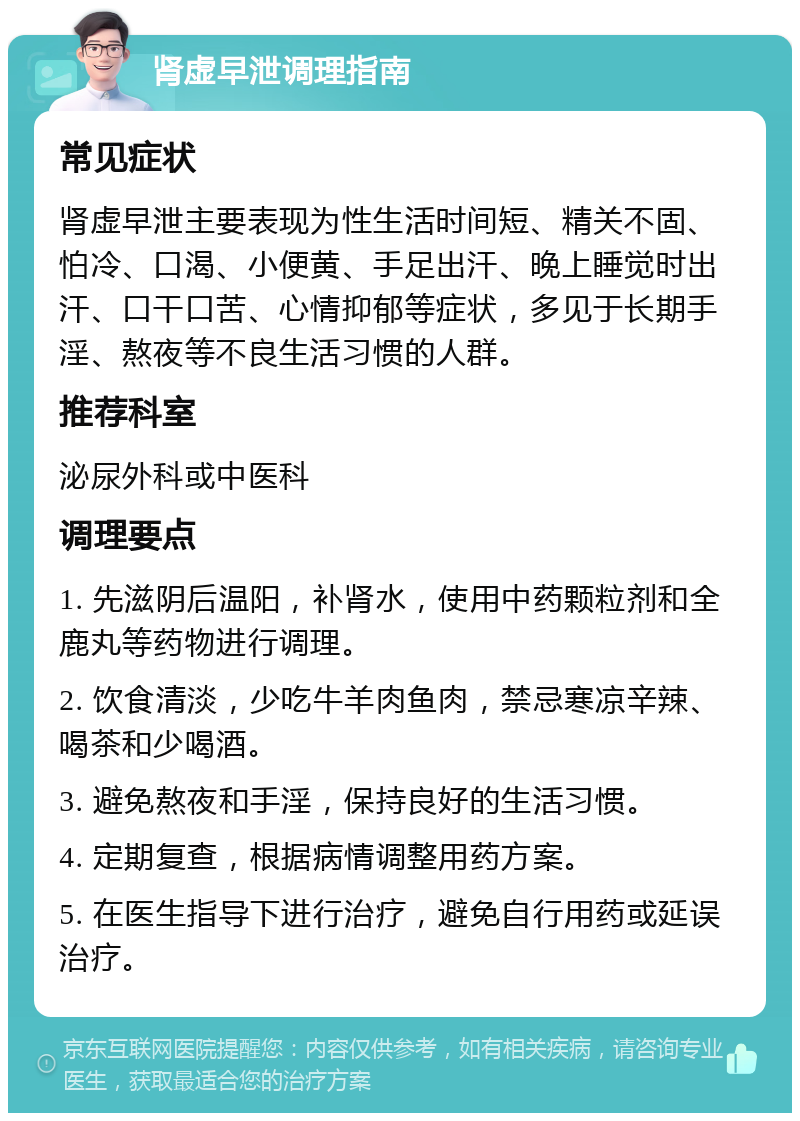 肾虚早泄调理指南 常见症状 肾虚早泄主要表现为性生活时间短、精关不固、怕冷、口渴、小便黄、手足出汗、晚上睡觉时出汗、口干口苦、心情抑郁等症状，多见于长期手淫、熬夜等不良生活习惯的人群。 推荐科室 泌尿外科或中医科 调理要点 1. 先滋阴后温阳，补肾水，使用中药颗粒剂和全鹿丸等药物进行调理。 2. 饮食清淡，少吃牛羊肉鱼肉，禁忌寒凉辛辣、喝茶和少喝酒。 3. 避免熬夜和手淫，保持良好的生活习惯。 4. 定期复查，根据病情调整用药方案。 5. 在医生指导下进行治疗，避免自行用药或延误治疗。