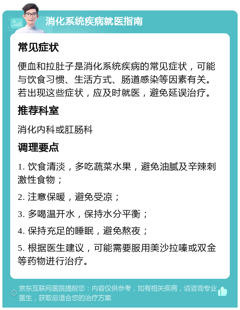 消化系统疾病就医指南 常见症状 便血和拉肚子是消化系统疾病的常见症状，可能与饮食习惯、生活方式、肠道感染等因素有关。若出现这些症状，应及时就医，避免延误治疗。 推荐科室 消化内科或肛肠科 调理要点 1. 饮食清淡，多吃蔬菜水果，避免油腻及辛辣刺激性食物； 2. 注意保暖，避免受凉； 3. 多喝温开水，保持水分平衡； 4. 保持充足的睡眠，避免熬夜； 5. 根据医生建议，可能需要服用美沙拉嗪或双金等药物进行治疗。