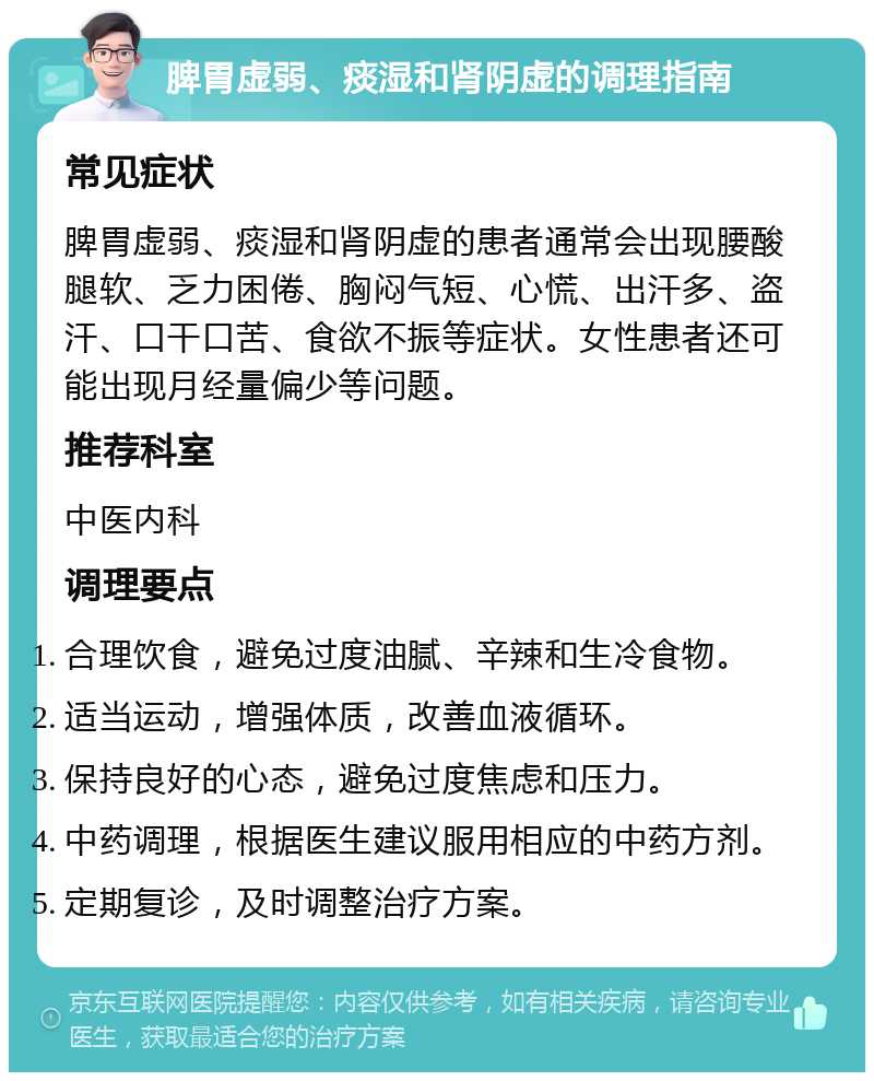 脾胃虚弱、痰湿和肾阴虚的调理指南 常见症状 脾胃虚弱、痰湿和肾阴虚的患者通常会出现腰酸腿软、乏力困倦、胸闷气短、心慌、出汗多、盗汗、口干口苦、食欲不振等症状。女性患者还可能出现月经量偏少等问题。 推荐科室 中医内科 调理要点 合理饮食，避免过度油腻、辛辣和生冷食物。 适当运动，增强体质，改善血液循环。 保持良好的心态，避免过度焦虑和压力。 中药调理，根据医生建议服用相应的中药方剂。 定期复诊，及时调整治疗方案。