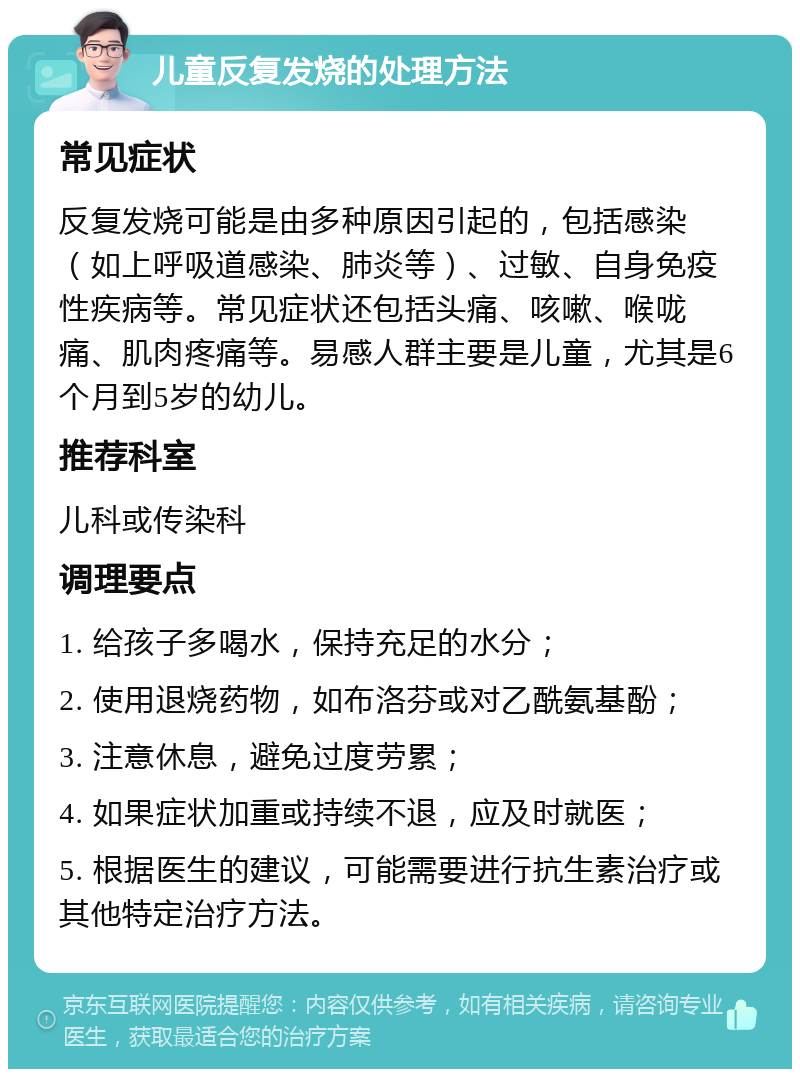 儿童反复发烧的处理方法 常见症状 反复发烧可能是由多种原因引起的，包括感染（如上呼吸道感染、肺炎等）、过敏、自身免疫性疾病等。常见症状还包括头痛、咳嗽、喉咙痛、肌肉疼痛等。易感人群主要是儿童，尤其是6个月到5岁的幼儿。 推荐科室 儿科或传染科 调理要点 1. 给孩子多喝水，保持充足的水分； 2. 使用退烧药物，如布洛芬或对乙酰氨基酚； 3. 注意休息，避免过度劳累； 4. 如果症状加重或持续不退，应及时就医； 5. 根据医生的建议，可能需要进行抗生素治疗或其他特定治疗方法。