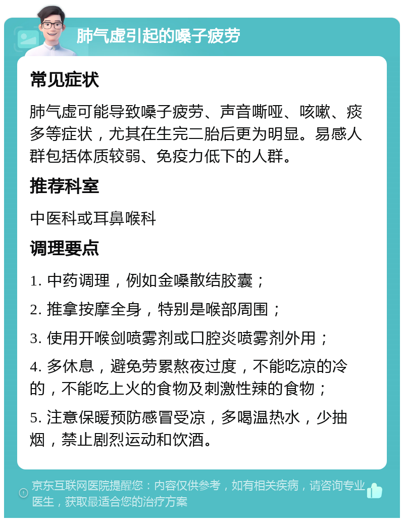 肺气虚引起的嗓子疲劳 常见症状 肺气虚可能导致嗓子疲劳、声音嘶哑、咳嗽、痰多等症状，尤其在生完二胎后更为明显。易感人群包括体质较弱、免疫力低下的人群。 推荐科室 中医科或耳鼻喉科 调理要点 1. 中药调理，例如金嗓散结胶囊； 2. 推拿按摩全身，特别是喉部周围； 3. 使用开喉剑喷雾剂或口腔炎喷雾剂外用； 4. 多休息，避免劳累熬夜过度，不能吃凉的冷的，不能吃上火的食物及刺激性辣的食物； 5. 注意保暖预防感冒受凉，多喝温热水，少抽烟，禁止剧烈运动和饮酒。