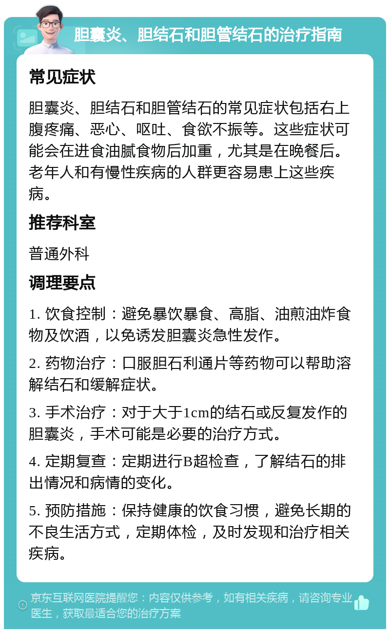 胆囊炎、胆结石和胆管结石的治疗指南 常见症状 胆囊炎、胆结石和胆管结石的常见症状包括右上腹疼痛、恶心、呕吐、食欲不振等。这些症状可能会在进食油腻食物后加重，尤其是在晚餐后。老年人和有慢性疾病的人群更容易患上这些疾病。 推荐科室 普通外科 调理要点 1. 饮食控制：避免暴饮暴食、高脂、油煎油炸食物及饮酒，以免诱发胆囊炎急性发作。 2. 药物治疗：口服胆石利通片等药物可以帮助溶解结石和缓解症状。 3. 手术治疗：对于大于1cm的结石或反复发作的胆囊炎，手术可能是必要的治疗方式。 4. 定期复查：定期进行B超检查，了解结石的排出情况和病情的变化。 5. 预防措施：保持健康的饮食习惯，避免长期的不良生活方式，定期体检，及时发现和治疗相关疾病。