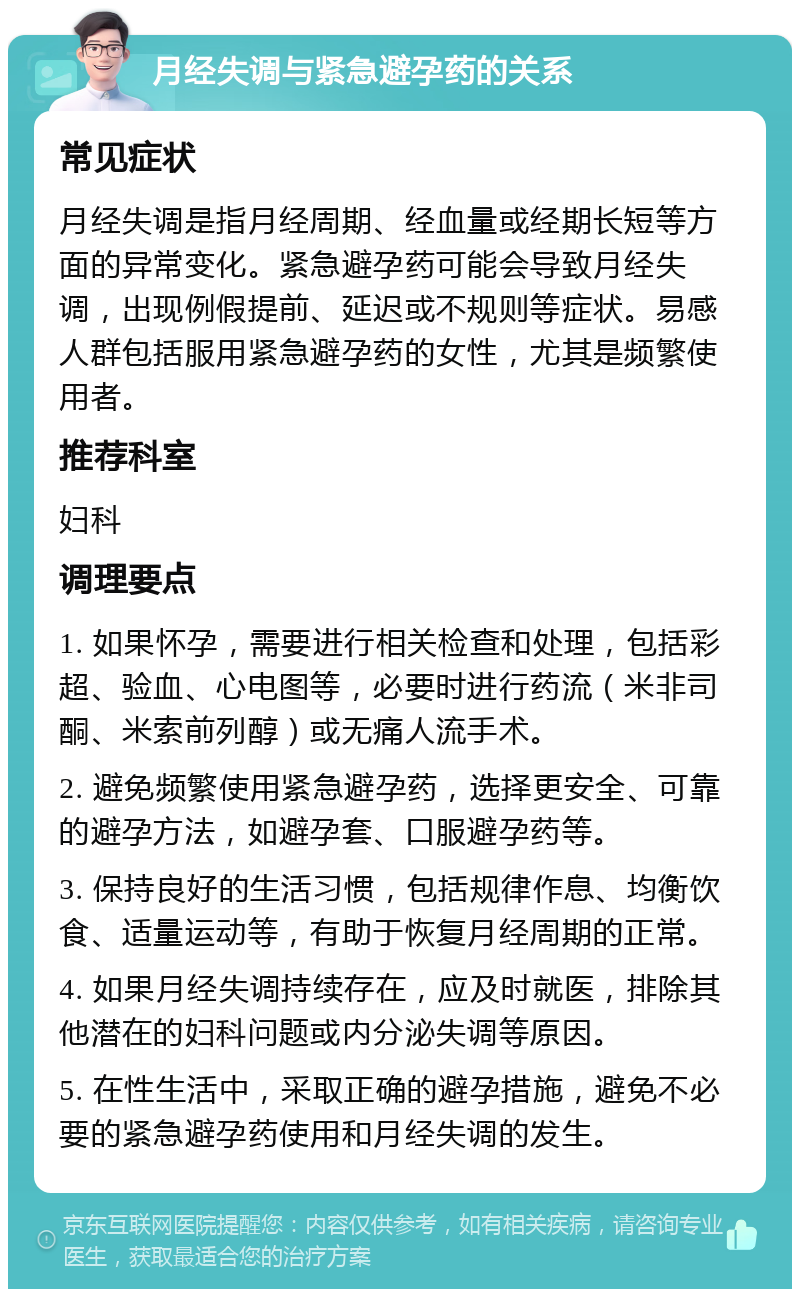 月经失调与紧急避孕药的关系 常见症状 月经失调是指月经周期、经血量或经期长短等方面的异常变化。紧急避孕药可能会导致月经失调，出现例假提前、延迟或不规则等症状。易感人群包括服用紧急避孕药的女性，尤其是频繁使用者。 推荐科室 妇科 调理要点 1. 如果怀孕，需要进行相关检查和处理，包括彩超、验血、心电图等，必要时进行药流（米非司酮、米索前列醇）或无痛人流手术。 2. 避免频繁使用紧急避孕药，选择更安全、可靠的避孕方法，如避孕套、口服避孕药等。 3. 保持良好的生活习惯，包括规律作息、均衡饮食、适量运动等，有助于恢复月经周期的正常。 4. 如果月经失调持续存在，应及时就医，排除其他潜在的妇科问题或内分泌失调等原因。 5. 在性生活中，采取正确的避孕措施，避免不必要的紧急避孕药使用和月经失调的发生。