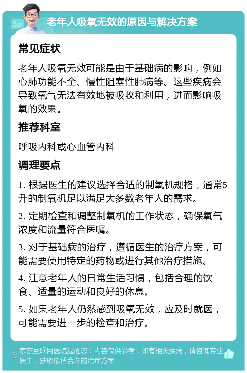 老年人吸氧无效的原因与解决方案 常见症状 老年人吸氧无效可能是由于基础病的影响，例如心肺功能不全、慢性阻塞性肺病等。这些疾病会导致氧气无法有效地被吸收和利用，进而影响吸氧的效果。 推荐科室 呼吸内科或心血管内科 调理要点 1. 根据医生的建议选择合适的制氧机规格，通常5升的制氧机足以满足大多数老年人的需求。 2. 定期检查和调整制氧机的工作状态，确保氧气浓度和流量符合医嘱。 3. 对于基础病的治疗，遵循医生的治疗方案，可能需要使用特定的药物或进行其他治疗措施。 4. 注意老年人的日常生活习惯，包括合理的饮食、适量的运动和良好的休息。 5. 如果老年人仍然感到吸氧无效，应及时就医，可能需要进一步的检查和治疗。