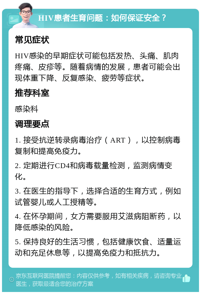 HIV患者生育问题：如何保证安全？ 常见症状 HIV感染的早期症状可能包括发热、头痛、肌肉疼痛、皮疹等。随着病情的发展，患者可能会出现体重下降、反复感染、疲劳等症状。 推荐科室 感染科 调理要点 1. 接受抗逆转录病毒治疗（ART），以控制病毒复制和提高免疫力。 2. 定期进行CD4和病毒载量检测，监测病情变化。 3. 在医生的指导下，选择合适的生育方式，例如试管婴儿或人工授精等。 4. 在怀孕期间，女方需要服用艾滋病阻断药，以降低感染的风险。 5. 保持良好的生活习惯，包括健康饮食、适量运动和充足休息等，以提高免疫力和抵抗力。