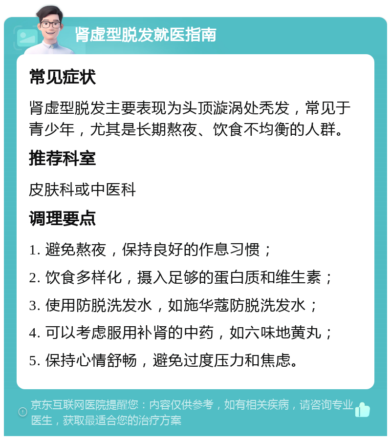 肾虚型脱发就医指南 常见症状 肾虚型脱发主要表现为头顶漩涡处秃发，常见于青少年，尤其是长期熬夜、饮食不均衡的人群。 推荐科室 皮肤科或中医科 调理要点 1. 避免熬夜，保持良好的作息习惯； 2. 饮食多样化，摄入足够的蛋白质和维生素； 3. 使用防脱洗发水，如施华蔻防脱洗发水； 4. 可以考虑服用补肾的中药，如六味地黄丸； 5. 保持心情舒畅，避免过度压力和焦虑。