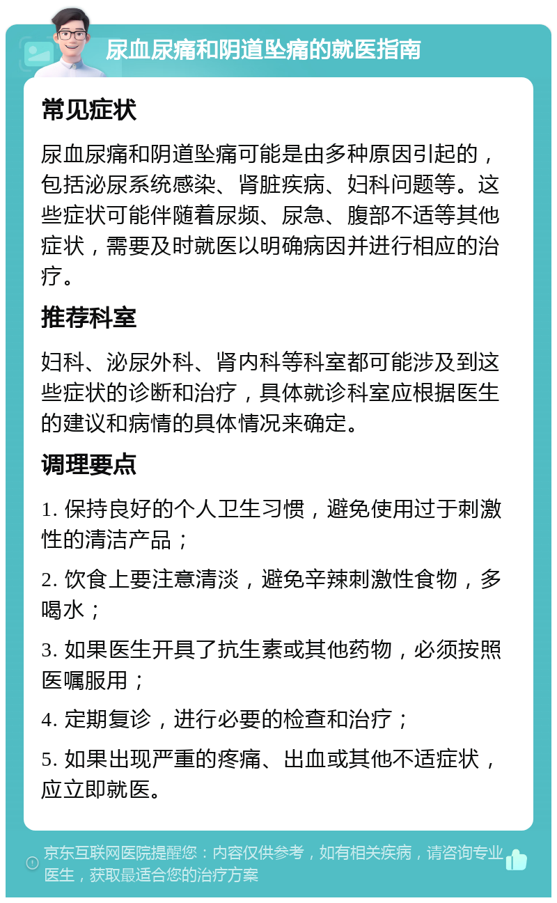 尿血尿痛和阴道坠痛的就医指南 常见症状 尿血尿痛和阴道坠痛可能是由多种原因引起的，包括泌尿系统感染、肾脏疾病、妇科问题等。这些症状可能伴随着尿频、尿急、腹部不适等其他症状，需要及时就医以明确病因并进行相应的治疗。 推荐科室 妇科、泌尿外科、肾内科等科室都可能涉及到这些症状的诊断和治疗，具体就诊科室应根据医生的建议和病情的具体情况来确定。 调理要点 1. 保持良好的个人卫生习惯，避免使用过于刺激性的清洁产品； 2. 饮食上要注意清淡，避免辛辣刺激性食物，多喝水； 3. 如果医生开具了抗生素或其他药物，必须按照医嘱服用； 4. 定期复诊，进行必要的检查和治疗； 5. 如果出现严重的疼痛、出血或其他不适症状，应立即就医。