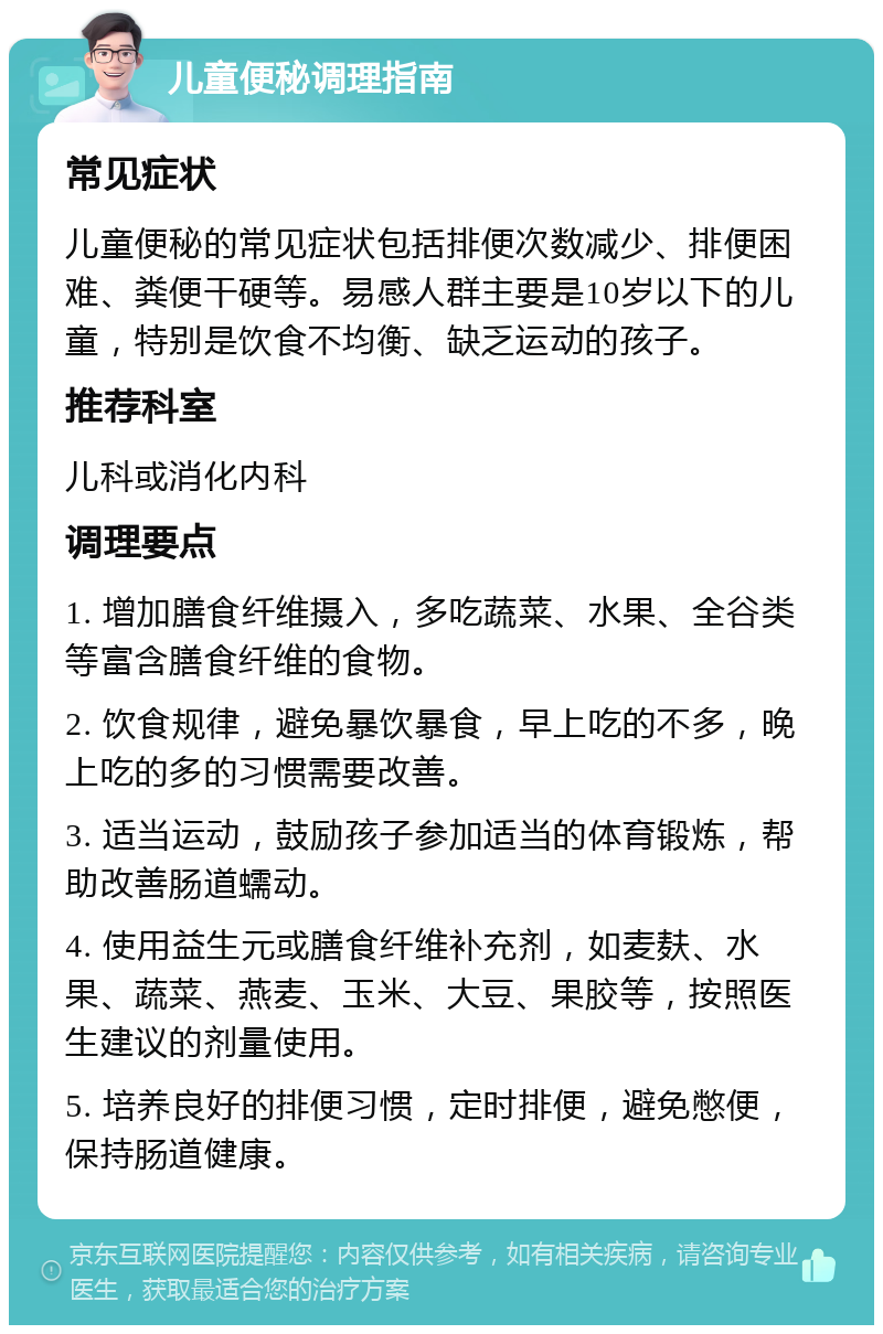 儿童便秘调理指南 常见症状 儿童便秘的常见症状包括排便次数减少、排便困难、粪便干硬等。易感人群主要是10岁以下的儿童，特别是饮食不均衡、缺乏运动的孩子。 推荐科室 儿科或消化内科 调理要点 1. 增加膳食纤维摄入，多吃蔬菜、水果、全谷类等富含膳食纤维的食物。 2. 饮食规律，避免暴饮暴食，早上吃的不多，晚上吃的多的习惯需要改善。 3. 适当运动，鼓励孩子参加适当的体育锻炼，帮助改善肠道蠕动。 4. 使用益生元或膳食纤维补充剂，如麦麸、水果、蔬菜、燕麦、玉米、大豆、果胶等，按照医生建议的剂量使用。 5. 培养良好的排便习惯，定时排便，避免憋便，保持肠道健康。