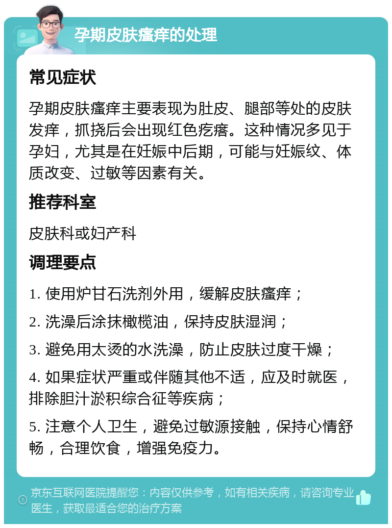 孕期皮肤瘙痒的处理 常见症状 孕期皮肤瘙痒主要表现为肚皮、腿部等处的皮肤发痒，抓挠后会出现红色疙瘩。这种情况多见于孕妇，尤其是在妊娠中后期，可能与妊娠纹、体质改变、过敏等因素有关。 推荐科室 皮肤科或妇产科 调理要点 1. 使用炉甘石洗剂外用，缓解皮肤瘙痒； 2. 洗澡后涂抹橄榄油，保持皮肤湿润； 3. 避免用太烫的水洗澡，防止皮肤过度干燥； 4. 如果症状严重或伴随其他不适，应及时就医，排除胆汁淤积综合征等疾病； 5. 注意个人卫生，避免过敏源接触，保持心情舒畅，合理饮食，增强免疫力。