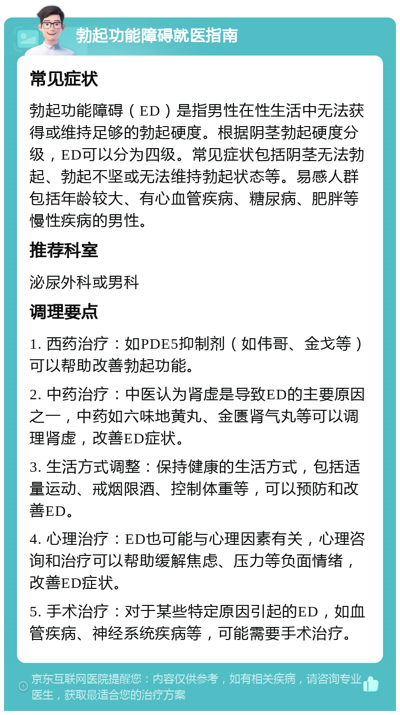 勃起功能障碍就医指南 常见症状 勃起功能障碍（ED）是指男性在性生活中无法获得或维持足够的勃起硬度。根据阴茎勃起硬度分级，ED可以分为四级。常见症状包括阴茎无法勃起、勃起不坚或无法维持勃起状态等。易感人群包括年龄较大、有心血管疾病、糖尿病、肥胖等慢性疾病的男性。 推荐科室 泌尿外科或男科 调理要点 1. 西药治疗：如PDE5抑制剂（如伟哥、金戈等）可以帮助改善勃起功能。 2. 中药治疗：中医认为肾虚是导致ED的主要原因之一，中药如六味地黄丸、金匮肾气丸等可以调理肾虚，改善ED症状。 3. 生活方式调整：保持健康的生活方式，包括适量运动、戒烟限酒、控制体重等，可以预防和改善ED。 4. 心理治疗：ED也可能与心理因素有关，心理咨询和治疗可以帮助缓解焦虑、压力等负面情绪，改善ED症状。 5. 手术治疗：对于某些特定原因引起的ED，如血管疾病、神经系统疾病等，可能需要手术治疗。