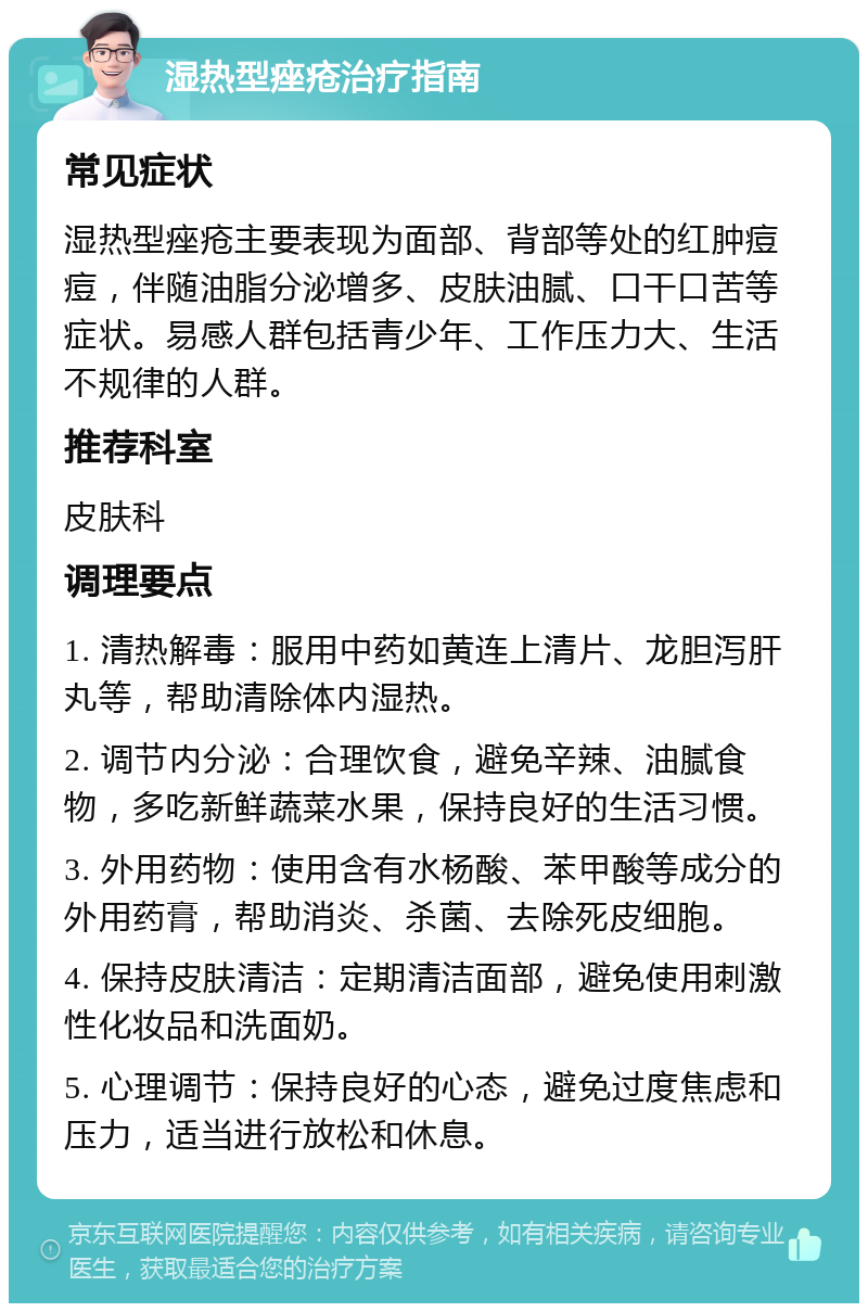 湿热型痤疮治疗指南 常见症状 湿热型痤疮主要表现为面部、背部等处的红肿痘痘，伴随油脂分泌增多、皮肤油腻、口干口苦等症状。易感人群包括青少年、工作压力大、生活不规律的人群。 推荐科室 皮肤科 调理要点 1. 清热解毒：服用中药如黄连上清片、龙胆泻肝丸等，帮助清除体内湿热。 2. 调节内分泌：合理饮食，避免辛辣、油腻食物，多吃新鲜蔬菜水果，保持良好的生活习惯。 3. 外用药物：使用含有水杨酸、苯甲酸等成分的外用药膏，帮助消炎、杀菌、去除死皮细胞。 4. 保持皮肤清洁：定期清洁面部，避免使用刺激性化妆品和洗面奶。 5. 心理调节：保持良好的心态，避免过度焦虑和压力，适当进行放松和休息。