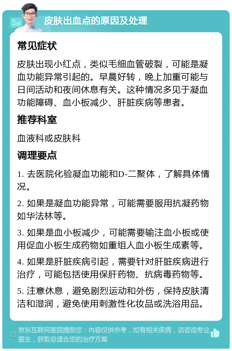 皮肤出血点的原因及处理 常见症状 皮肤出现小红点，类似毛细血管破裂，可能是凝血功能异常引起的。早晨好转，晚上加重可能与日间活动和夜间休息有关。这种情况多见于凝血功能障碍、血小板减少、肝脏疾病等患者。 推荐科室 血液科或皮肤科 调理要点 1. 去医院化验凝血功能和D-二聚体，了解具体情况。 2. 如果是凝血功能异常，可能需要服用抗凝药物如华法林等。 3. 如果是血小板减少，可能需要输注血小板或使用促血小板生成药物如重组人血小板生成素等。 4. 如果是肝脏疾病引起，需要针对肝脏疾病进行治疗，可能包括使用保肝药物、抗病毒药物等。 5. 注意休息，避免剧烈运动和外伤，保持皮肤清洁和湿润，避免使用刺激性化妆品或洗浴用品。