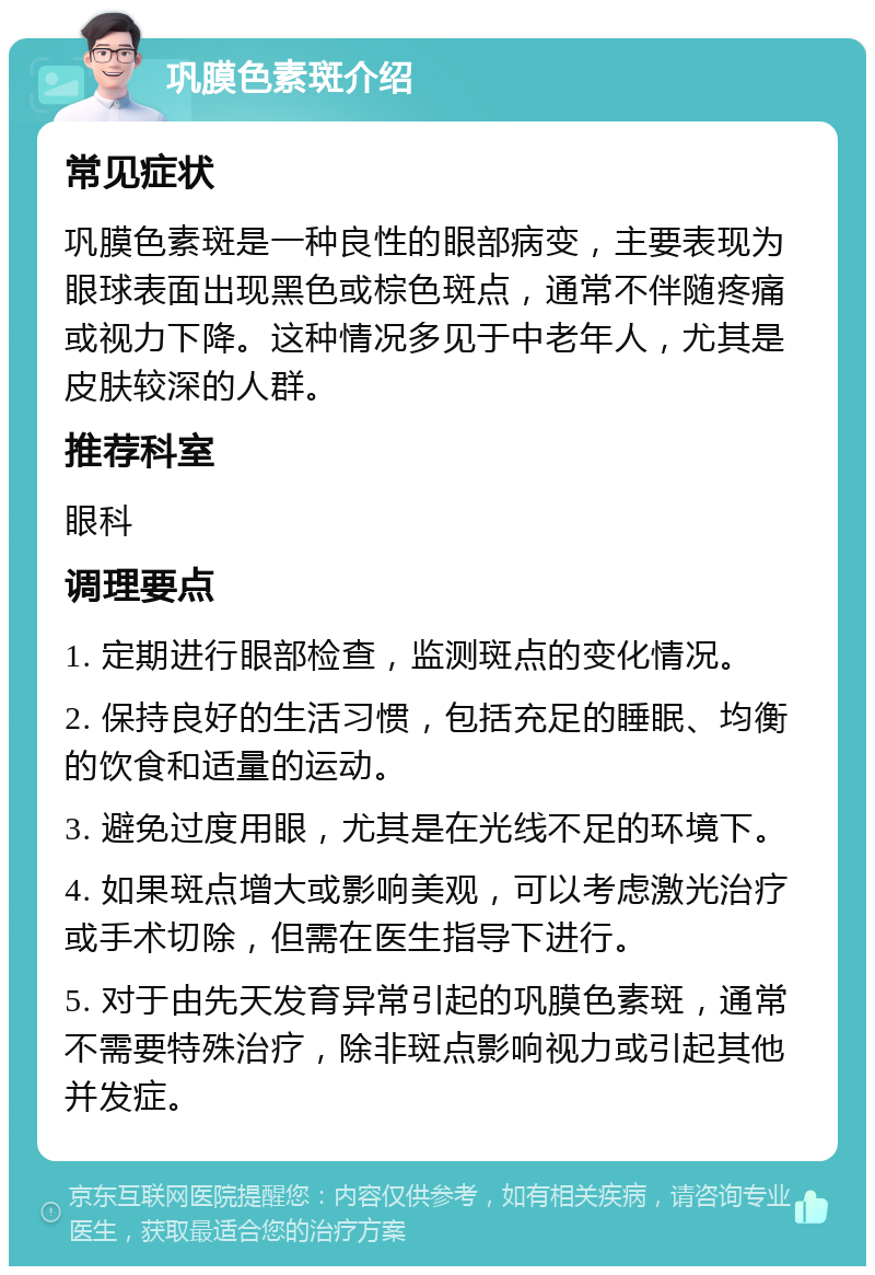 巩膜色素斑介绍 常见症状 巩膜色素斑是一种良性的眼部病变，主要表现为眼球表面出现黑色或棕色斑点，通常不伴随疼痛或视力下降。这种情况多见于中老年人，尤其是皮肤较深的人群。 推荐科室 眼科 调理要点 1. 定期进行眼部检查，监测斑点的变化情况。 2. 保持良好的生活习惯，包括充足的睡眠、均衡的饮食和适量的运动。 3. 避免过度用眼，尤其是在光线不足的环境下。 4. 如果斑点增大或影响美观，可以考虑激光治疗或手术切除，但需在医生指导下进行。 5. 对于由先天发育异常引起的巩膜色素斑，通常不需要特殊治疗，除非斑点影响视力或引起其他并发症。