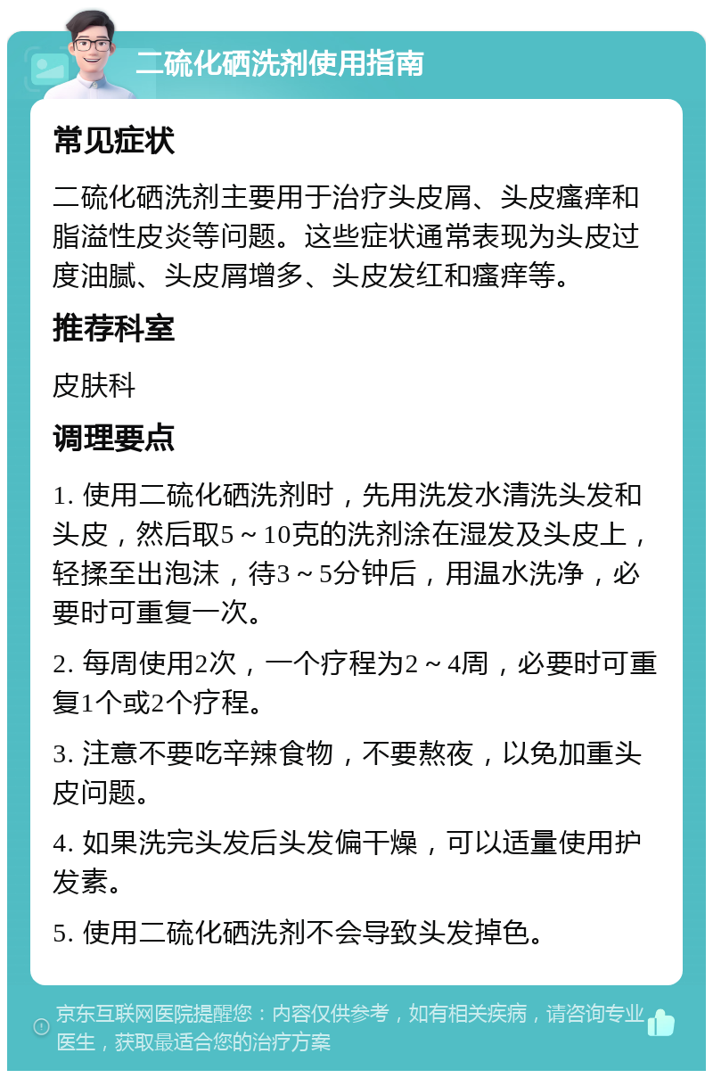 二硫化硒洗剂使用指南 常见症状 二硫化硒洗剂主要用于治疗头皮屑、头皮瘙痒和脂溢性皮炎等问题。这些症状通常表现为头皮过度油腻、头皮屑增多、头皮发红和瘙痒等。 推荐科室 皮肤科 调理要点 1. 使用二硫化硒洗剂时，先用洗发水清洗头发和头皮，然后取5～10克的洗剂涂在湿发及头皮上，轻揉至出泡沫，待3～5分钟后，用温水洗净，必要时可重复一次。 2. 每周使用2次，一个疗程为2～4周，必要时可重复1个或2个疗程。 3. 注意不要吃辛辣食物，不要熬夜，以免加重头皮问题。 4. 如果洗完头发后头发偏干燥，可以适量使用护发素。 5. 使用二硫化硒洗剂不会导致头发掉色。