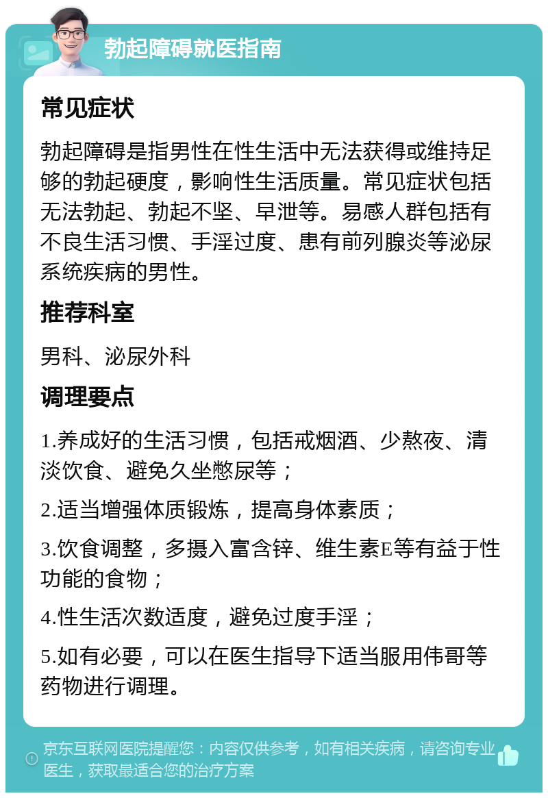 勃起障碍就医指南 常见症状 勃起障碍是指男性在性生活中无法获得或维持足够的勃起硬度，影响性生活质量。常见症状包括无法勃起、勃起不坚、早泄等。易感人群包括有不良生活习惯、手淫过度、患有前列腺炎等泌尿系统疾病的男性。 推荐科室 男科、泌尿外科 调理要点 1.养成好的生活习惯，包括戒烟酒、少熬夜、清淡饮食、避免久坐憋尿等； 2.适当增强体质锻炼，提高身体素质； 3.饮食调整，多摄入富含锌、维生素E等有益于性功能的食物； 4.性生活次数适度，避免过度手淫； 5.如有必要，可以在医生指导下适当服用伟哥等药物进行调理。