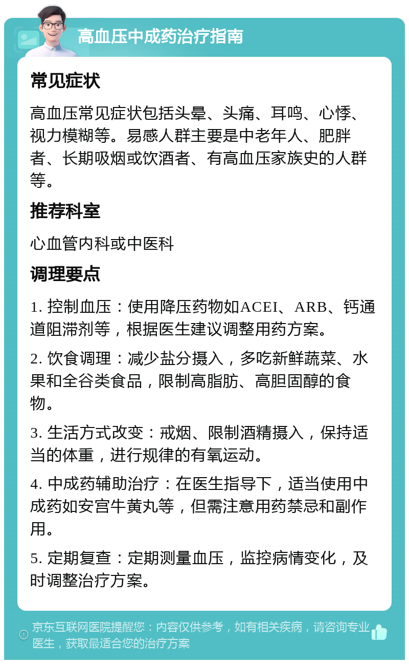 高血压中成药治疗指南 常见症状 高血压常见症状包括头晕、头痛、耳鸣、心悸、视力模糊等。易感人群主要是中老年人、肥胖者、长期吸烟或饮酒者、有高血压家族史的人群等。 推荐科室 心血管内科或中医科 调理要点 1. 控制血压：使用降压药物如ACEI、ARB、钙通道阻滞剂等，根据医生建议调整用药方案。 2. 饮食调理：减少盐分摄入，多吃新鲜蔬菜、水果和全谷类食品，限制高脂肪、高胆固醇的食物。 3. 生活方式改变：戒烟、限制酒精摄入，保持适当的体重，进行规律的有氧运动。 4. 中成药辅助治疗：在医生指导下，适当使用中成药如安宫牛黄丸等，但需注意用药禁忌和副作用。 5. 定期复查：定期测量血压，监控病情变化，及时调整治疗方案。