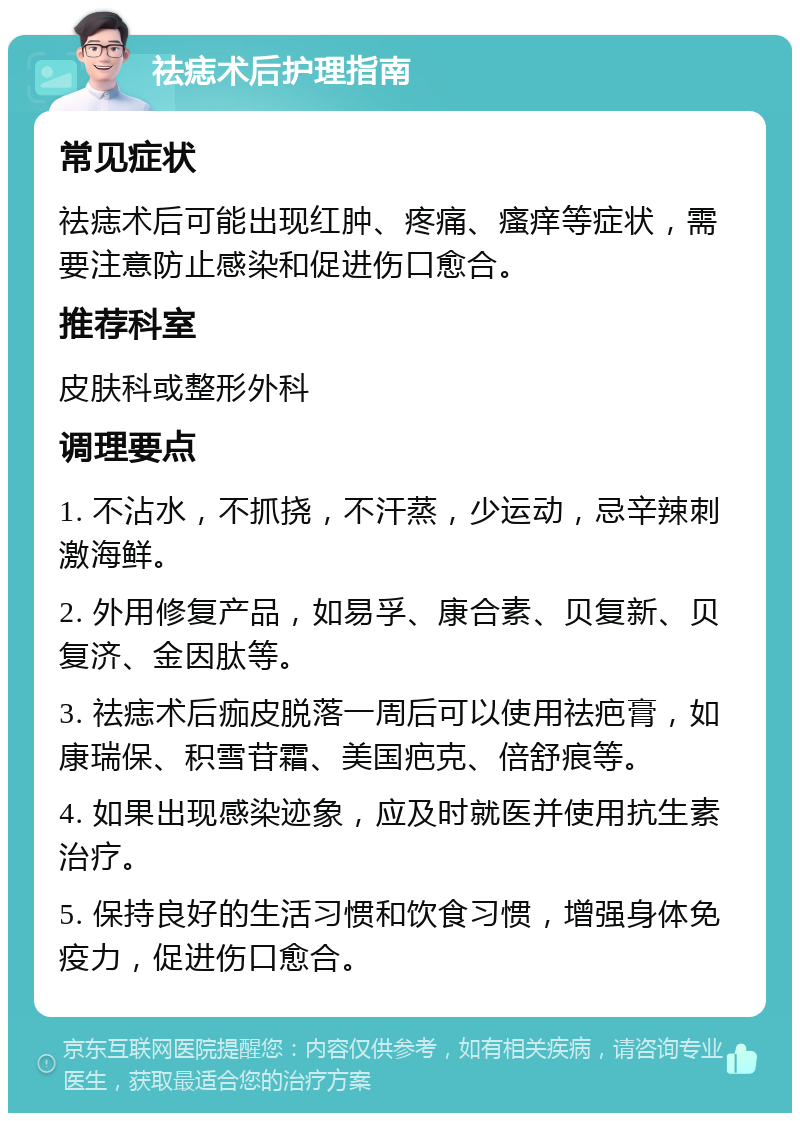 祛痣术后护理指南 常见症状 祛痣术后可能出现红肿、疼痛、瘙痒等症状，需要注意防止感染和促进伤口愈合。 推荐科室 皮肤科或整形外科 调理要点 1. 不沾水，不抓挠，不汗蒸，少运动，忌辛辣刺激海鲜。 2. 外用修复产品，如易孚、康合素、贝复新、贝复济、金因肽等。 3. 祛痣术后痂皮脱落一周后可以使用祛疤膏，如康瑞保、积雪苷霜、美国疤克、倍舒痕等。 4. 如果出现感染迹象，应及时就医并使用抗生素治疗。 5. 保持良好的生活习惯和饮食习惯，增强身体免疫力，促进伤口愈合。