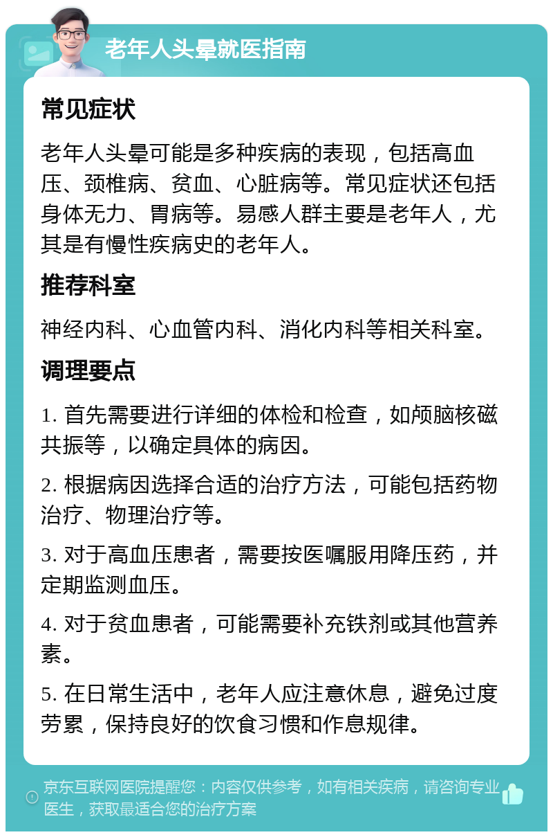 老年人头晕就医指南 常见症状 老年人头晕可能是多种疾病的表现，包括高血压、颈椎病、贫血、心脏病等。常见症状还包括身体无力、胃病等。易感人群主要是老年人，尤其是有慢性疾病史的老年人。 推荐科室 神经内科、心血管内科、消化内科等相关科室。 调理要点 1. 首先需要进行详细的体检和检查，如颅脑核磁共振等，以确定具体的病因。 2. 根据病因选择合适的治疗方法，可能包括药物治疗、物理治疗等。 3. 对于高血压患者，需要按医嘱服用降压药，并定期监测血压。 4. 对于贫血患者，可能需要补充铁剂或其他营养素。 5. 在日常生活中，老年人应注意休息，避免过度劳累，保持良好的饮食习惯和作息规律。