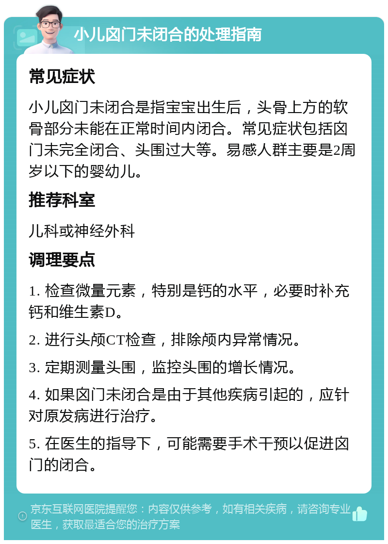 小儿囟门未闭合的处理指南 常见症状 小儿囟门未闭合是指宝宝出生后，头骨上方的软骨部分未能在正常时间内闭合。常见症状包括囟门未完全闭合、头围过大等。易感人群主要是2周岁以下的婴幼儿。 推荐科室 儿科或神经外科 调理要点 1. 检查微量元素，特别是钙的水平，必要时补充钙和维生素D。 2. 进行头颅CT检查，排除颅内异常情况。 3. 定期测量头围，监控头围的增长情况。 4. 如果囟门未闭合是由于其他疾病引起的，应针对原发病进行治疗。 5. 在医生的指导下，可能需要手术干预以促进囟门的闭合。