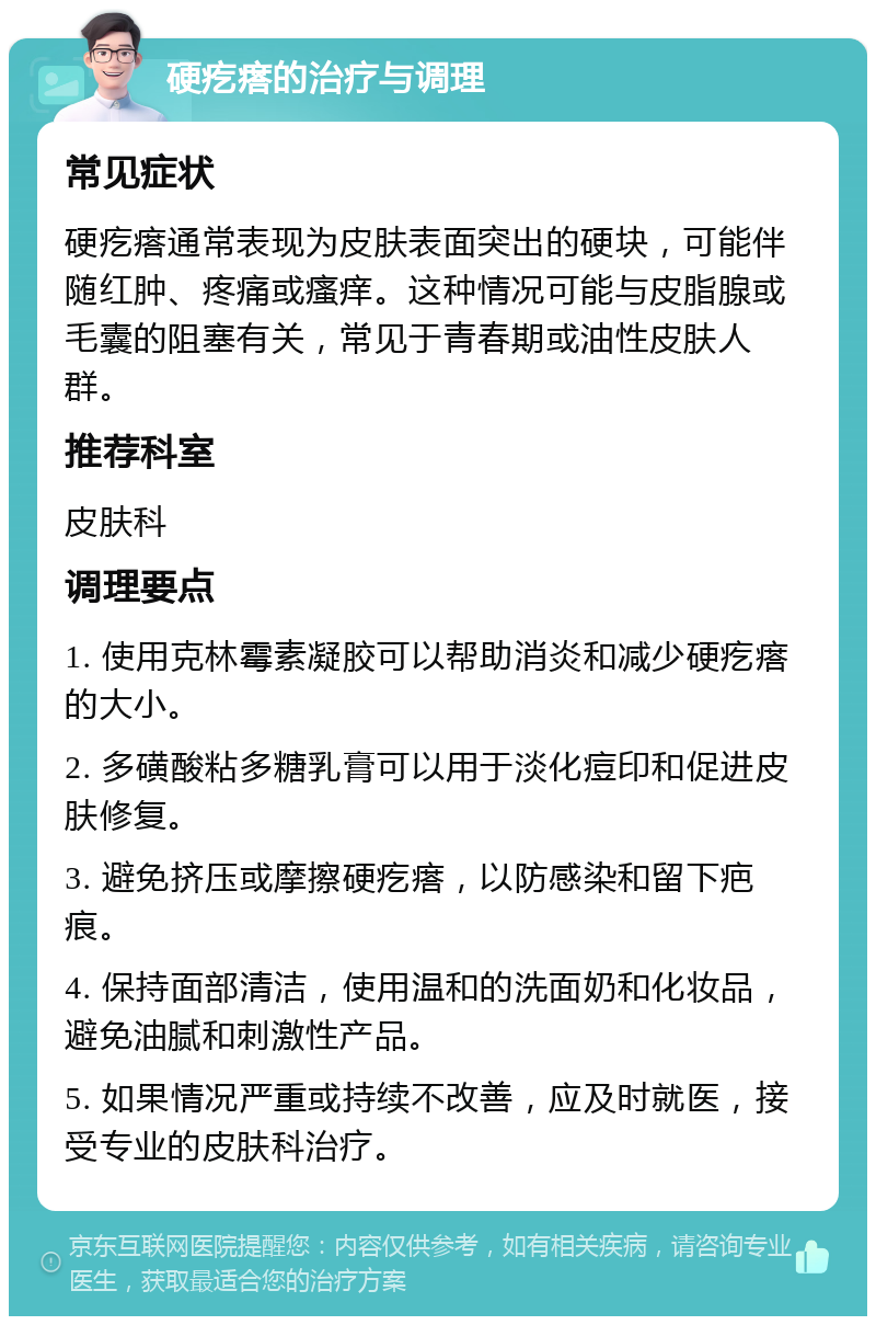 硬疙瘩的治疗与调理 常见症状 硬疙瘩通常表现为皮肤表面突出的硬块，可能伴随红肿、疼痛或瘙痒。这种情况可能与皮脂腺或毛囊的阻塞有关，常见于青春期或油性皮肤人群。 推荐科室 皮肤科 调理要点 1. 使用克林霉素凝胶可以帮助消炎和减少硬疙瘩的大小。 2. 多磺酸粘多糖乳膏可以用于淡化痘印和促进皮肤修复。 3. 避免挤压或摩擦硬疙瘩，以防感染和留下疤痕。 4. 保持面部清洁，使用温和的洗面奶和化妆品，避免油腻和刺激性产品。 5. 如果情况严重或持续不改善，应及时就医，接受专业的皮肤科治疗。