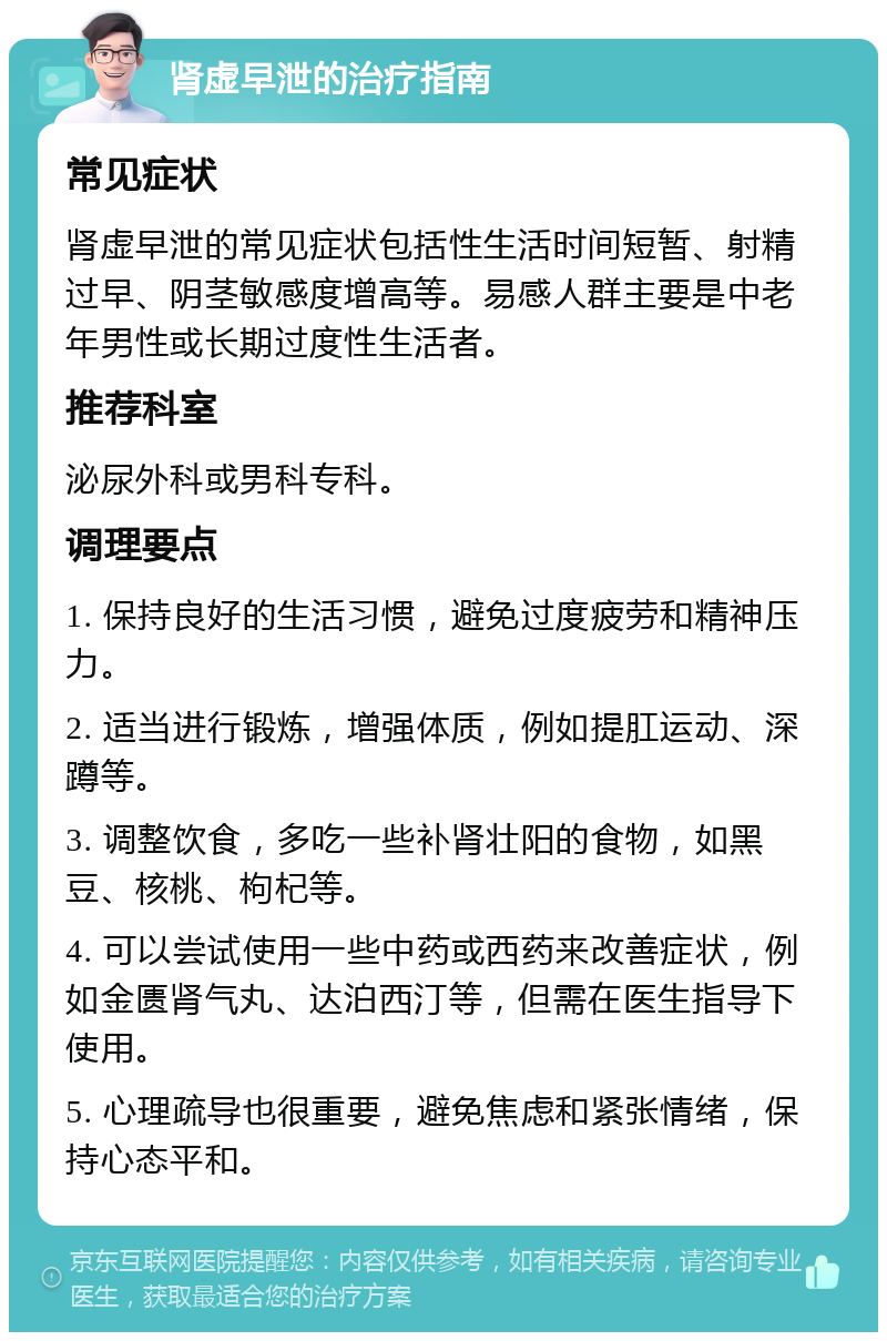 肾虚早泄的治疗指南 常见症状 肾虚早泄的常见症状包括性生活时间短暂、射精过早、阴茎敏感度增高等。易感人群主要是中老年男性或长期过度性生活者。 推荐科室 泌尿外科或男科专科。 调理要点 1. 保持良好的生活习惯，避免过度疲劳和精神压力。 2. 适当进行锻炼，增强体质，例如提肛运动、深蹲等。 3. 调整饮食，多吃一些补肾壮阳的食物，如黑豆、核桃、枸杞等。 4. 可以尝试使用一些中药或西药来改善症状，例如金匮肾气丸、达泊西汀等，但需在医生指导下使用。 5. 心理疏导也很重要，避免焦虑和紧张情绪，保持心态平和。