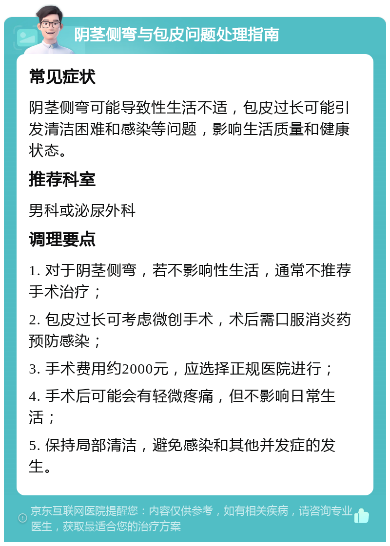 阴茎侧弯与包皮问题处理指南 常见症状 阴茎侧弯可能导致性生活不适，包皮过长可能引发清洁困难和感染等问题，影响生活质量和健康状态。 推荐科室 男科或泌尿外科 调理要点 1. 对于阴茎侧弯，若不影响性生活，通常不推荐手术治疗； 2. 包皮过长可考虑微创手术，术后需口服消炎药预防感染； 3. 手术费用约2000元，应选择正规医院进行； 4. 手术后可能会有轻微疼痛，但不影响日常生活； 5. 保持局部清洁，避免感染和其他并发症的发生。