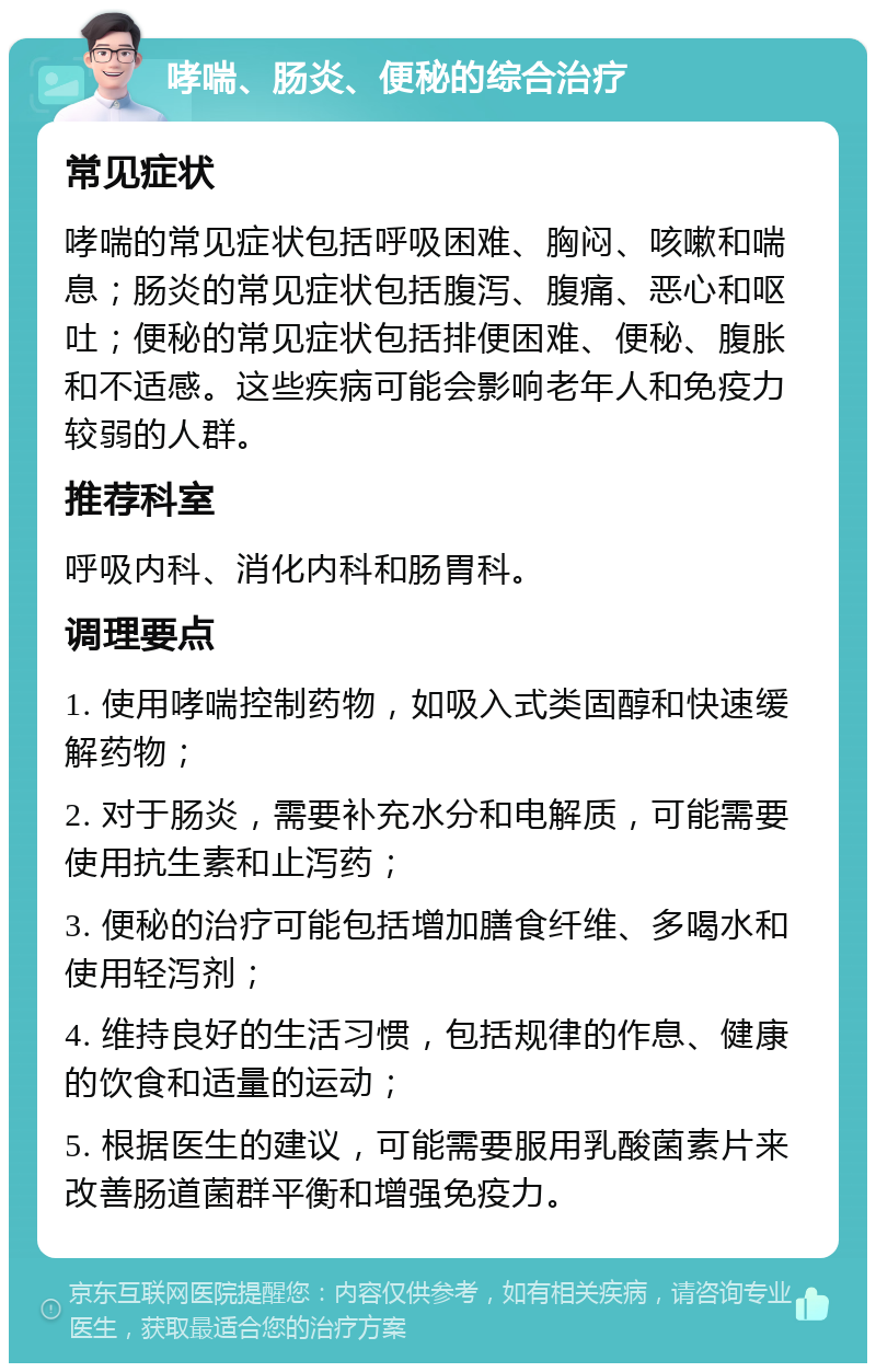 哮喘、肠炎、便秘的综合治疗 常见症状 哮喘的常见症状包括呼吸困难、胸闷、咳嗽和喘息；肠炎的常见症状包括腹泻、腹痛、恶心和呕吐；便秘的常见症状包括排便困难、便秘、腹胀和不适感。这些疾病可能会影响老年人和免疫力较弱的人群。 推荐科室 呼吸内科、消化内科和肠胃科。 调理要点 1. 使用哮喘控制药物，如吸入式类固醇和快速缓解药物； 2. 对于肠炎，需要补充水分和电解质，可能需要使用抗生素和止泻药； 3. 便秘的治疗可能包括增加膳食纤维、多喝水和使用轻泻剂； 4. 维持良好的生活习惯，包括规律的作息、健康的饮食和适量的运动； 5. 根据医生的建议，可能需要服用乳酸菌素片来改善肠道菌群平衡和增强免疫力。