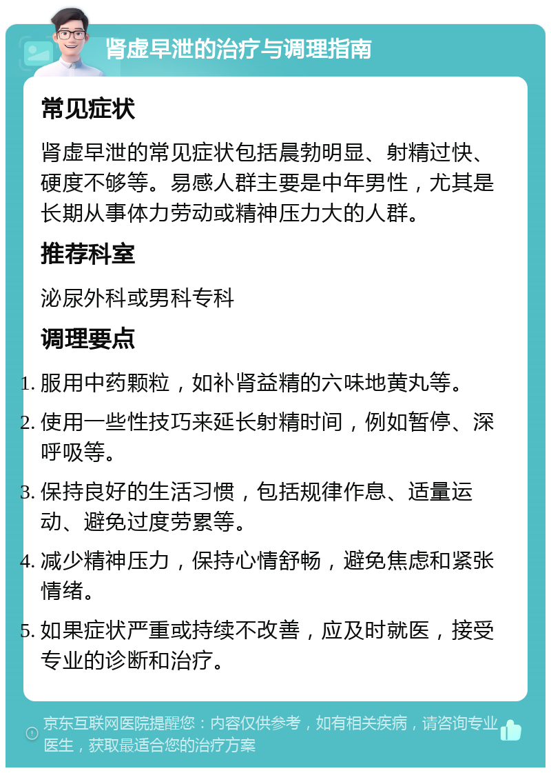 肾虚早泄的治疗与调理指南 常见症状 肾虚早泄的常见症状包括晨勃明显、射精过快、硬度不够等。易感人群主要是中年男性，尤其是长期从事体力劳动或精神压力大的人群。 推荐科室 泌尿外科或男科专科 调理要点 服用中药颗粒，如补肾益精的六味地黄丸等。 使用一些性技巧来延长射精时间，例如暂停、深呼吸等。 保持良好的生活习惯，包括规律作息、适量运动、避免过度劳累等。 减少精神压力，保持心情舒畅，避免焦虑和紧张情绪。 如果症状严重或持续不改善，应及时就医，接受专业的诊断和治疗。