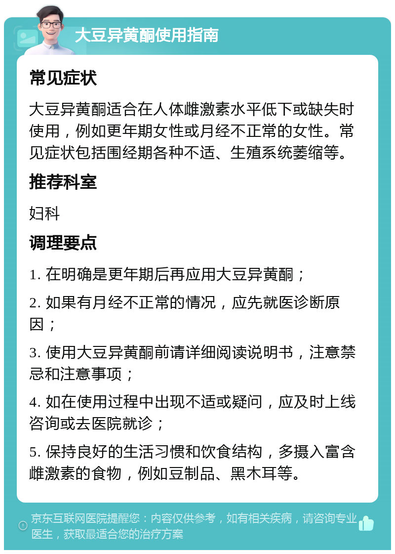 大豆异黄酮使用指南 常见症状 大豆异黄酮适合在人体雌激素水平低下或缺失时使用，例如更年期女性或月经不正常的女性。常见症状包括围经期各种不适、生殖系统萎缩等。 推荐科室 妇科 调理要点 1. 在明确是更年期后再应用大豆异黄酮； 2. 如果有月经不正常的情况，应先就医诊断原因； 3. 使用大豆异黄酮前请详细阅读说明书，注意禁忌和注意事项； 4. 如在使用过程中出现不适或疑问，应及时上线咨询或去医院就诊； 5. 保持良好的生活习惯和饮食结构，多摄入富含雌激素的食物，例如豆制品、黑木耳等。