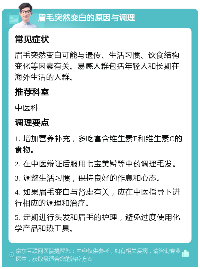 眉毛突然变白的原因与调理 常见症状 眉毛突然变白可能与遗传、生活习惯、饮食结构变化等因素有关。易感人群包括年轻人和长期在海外生活的人群。 推荐科室 中医科 调理要点 1. 增加营养补充，多吃富含维生素E和维生素C的食物。 2. 在中医辩证后服用七宝美髯等中药调理毛发。 3. 调整生活习惯，保持良好的作息和心态。 4. 如果眉毛变白与肾虚有关，应在中医指导下进行相应的调理和治疗。 5. 定期进行头发和眉毛的护理，避免过度使用化学产品和热工具。