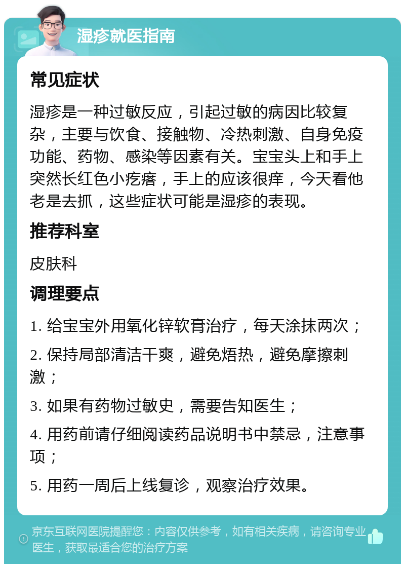 湿疹就医指南 常见症状 湿疹是一种过敏反应，引起过敏的病因比较复杂，主要与饮食、接触物、冷热刺激、自身免疫功能、药物、感染等因素有关。宝宝头上和手上突然长红色小疙瘩，手上的应该很痒，今天看他老是去抓，这些症状可能是湿疹的表现。 推荐科室 皮肤科 调理要点 1. 给宝宝外用氧化锌软膏治疗，每天涂抹两次； 2. 保持局部清洁干爽，避免焐热，避免摩擦刺激； 3. 如果有药物过敏史，需要告知医生； 4. 用药前请仔细阅读药品说明书中禁忌，注意事项； 5. 用药一周后上线复诊，观察治疗效果。