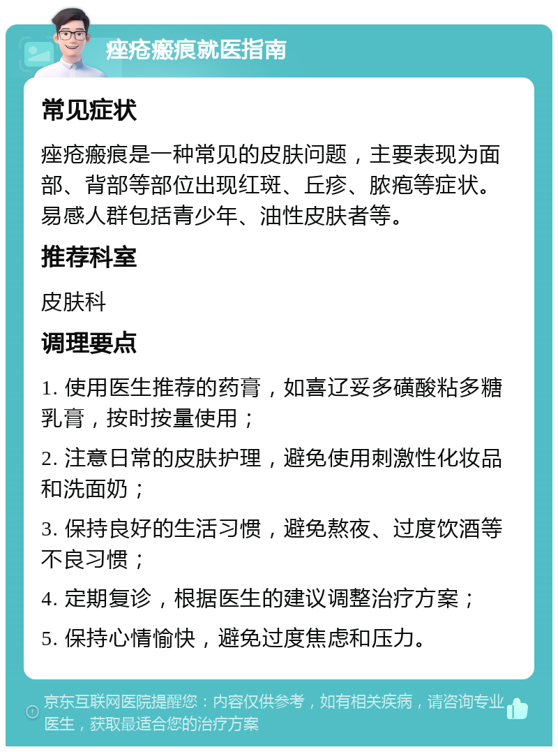 痤疮瘢痕就医指南 常见症状 痤疮瘢痕是一种常见的皮肤问题，主要表现为面部、背部等部位出现红斑、丘疹、脓疱等症状。易感人群包括青少年、油性皮肤者等。 推荐科室 皮肤科 调理要点 1. 使用医生推荐的药膏，如喜辽妥多磺酸粘多糖乳膏，按时按量使用； 2. 注意日常的皮肤护理，避免使用刺激性化妆品和洗面奶； 3. 保持良好的生活习惯，避免熬夜、过度饮酒等不良习惯； 4. 定期复诊，根据医生的建议调整治疗方案； 5. 保持心情愉快，避免过度焦虑和压力。