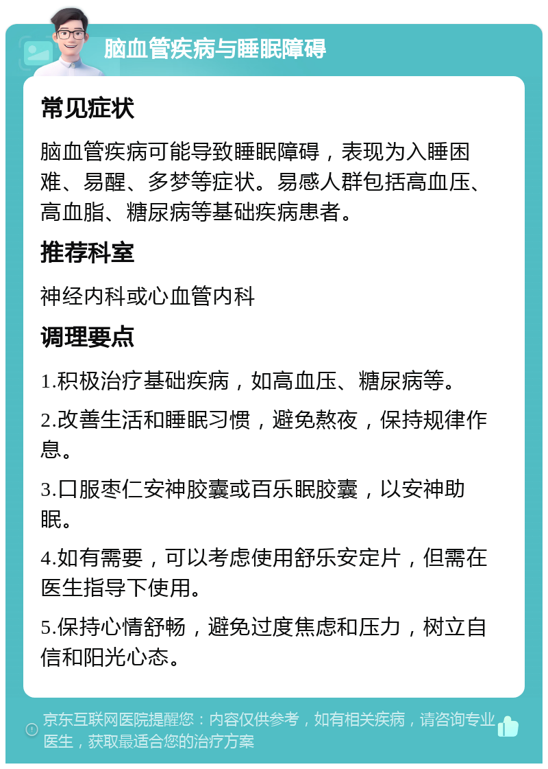 脑血管疾病与睡眠障碍 常见症状 脑血管疾病可能导致睡眠障碍，表现为入睡困难、易醒、多梦等症状。易感人群包括高血压、高血脂、糖尿病等基础疾病患者。 推荐科室 神经内科或心血管内科 调理要点 1.积极治疗基础疾病，如高血压、糖尿病等。 2.改善生活和睡眠习惯，避免熬夜，保持规律作息。 3.口服枣仁安神胶囊或百乐眠胶囊，以安神助眠。 4.如有需要，可以考虑使用舒乐安定片，但需在医生指导下使用。 5.保持心情舒畅，避免过度焦虑和压力，树立自信和阳光心态。