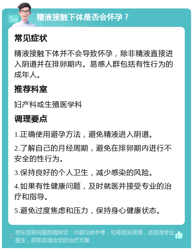 精液接触下体是否会怀孕？ 常见症状 精液接触下体并不会导致怀孕，除非精液直接进入阴道并在排卵期内。易感人群包括有性行为的成年人。 推荐科室 妇产科或生殖医学科 调理要点 1.正确使用避孕方法，避免精液进入阴道。 2.了解自己的月经周期，避免在排卵期内进行不安全的性行为。 3.保持良好的个人卫生，减少感染的风险。 4.如果有性健康问题，及时就医并接受专业的治疗和指导。 5.避免过度焦虑和压力，保持身心健康状态。