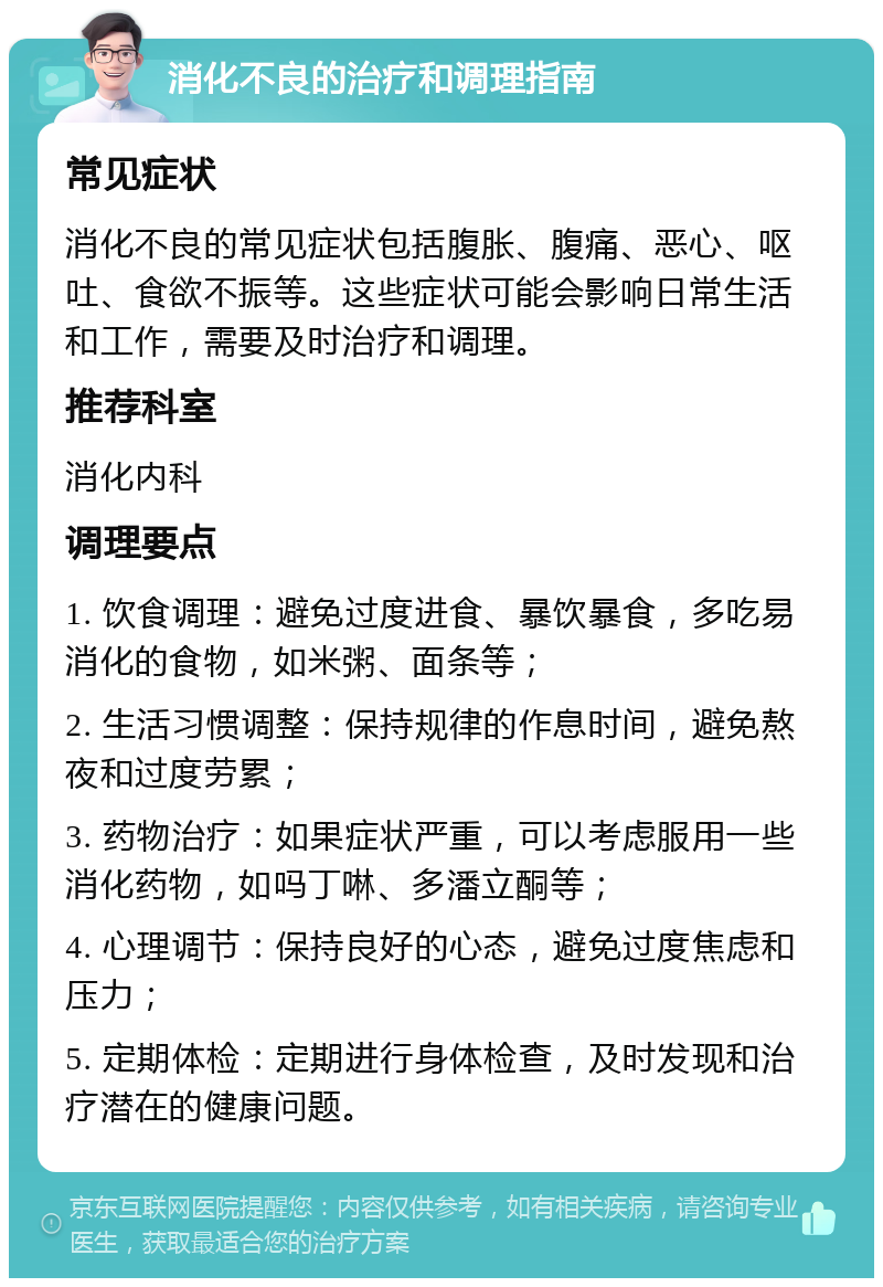 消化不良的治疗和调理指南 常见症状 消化不良的常见症状包括腹胀、腹痛、恶心、呕吐、食欲不振等。这些症状可能会影响日常生活和工作，需要及时治疗和调理。 推荐科室 消化内科 调理要点 1. 饮食调理：避免过度进食、暴饮暴食，多吃易消化的食物，如米粥、面条等； 2. 生活习惯调整：保持规律的作息时间，避免熬夜和过度劳累； 3. 药物治疗：如果症状严重，可以考虑服用一些消化药物，如吗丁啉、多潘立酮等； 4. 心理调节：保持良好的心态，避免过度焦虑和压力； 5. 定期体检：定期进行身体检查，及时发现和治疗潜在的健康问题。