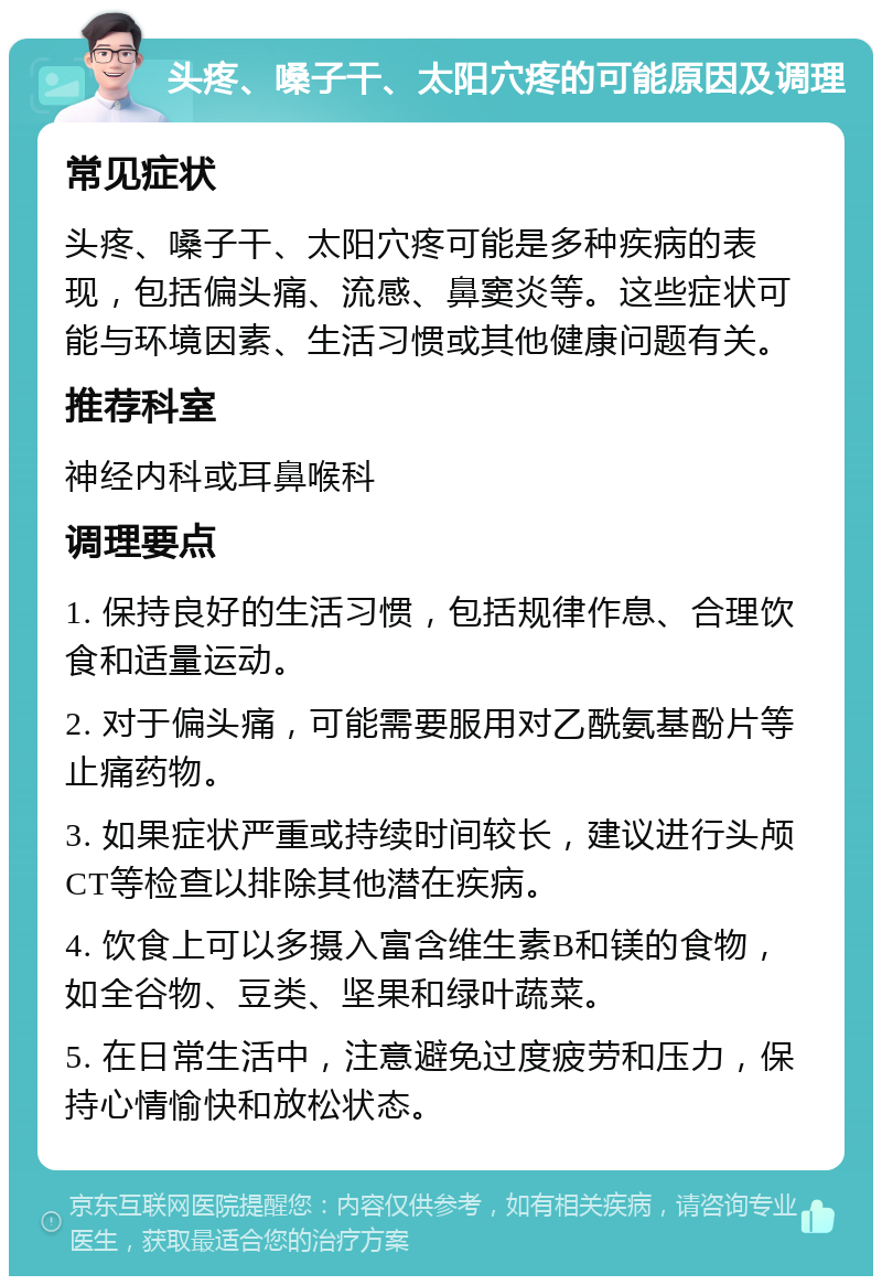 头疼、嗓子干、太阳穴疼的可能原因及调理 常见症状 头疼、嗓子干、太阳穴疼可能是多种疾病的表现，包括偏头痛、流感、鼻窦炎等。这些症状可能与环境因素、生活习惯或其他健康问题有关。 推荐科室 神经内科或耳鼻喉科 调理要点 1. 保持良好的生活习惯，包括规律作息、合理饮食和适量运动。 2. 对于偏头痛，可能需要服用对乙酰氨基酚片等止痛药物。 3. 如果症状严重或持续时间较长，建议进行头颅CT等检查以排除其他潜在疾病。 4. 饮食上可以多摄入富含维生素B和镁的食物，如全谷物、豆类、坚果和绿叶蔬菜。 5. 在日常生活中，注意避免过度疲劳和压力，保持心情愉快和放松状态。