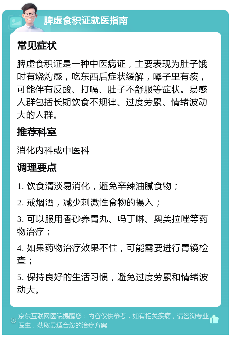 脾虚食积证就医指南 常见症状 脾虚食积证是一种中医病证，主要表现为肚子饿时有烧灼感，吃东西后症状缓解，嗓子里有痰，可能伴有反酸、打嗝、肚子不舒服等症状。易感人群包括长期饮食不规律、过度劳累、情绪波动大的人群。 推荐科室 消化内科或中医科 调理要点 1. 饮食清淡易消化，避免辛辣油腻食物； 2. 戒烟酒，减少刺激性食物的摄入； 3. 可以服用香砂养胃丸、吗丁啉、奥美拉唑等药物治疗； 4. 如果药物治疗效果不佳，可能需要进行胃镜检查； 5. 保持良好的生活习惯，避免过度劳累和情绪波动大。